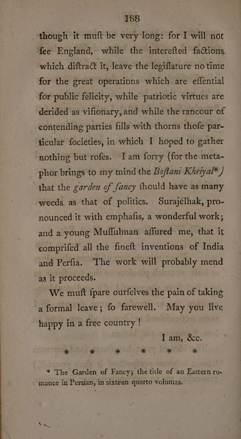 ‘though it muft be very Jong: for I will not fee England, while the interefted factions, which diftraé it, leave the legiflature no time for the great operations which are effential for public felicity, while patriotic virtues are ‘derided as vifionary, and while the rancour of contending parties fills with thorns thofe par- ticular focieties, in which I hoped to gather nothing but rofes. Iam forry (for the meta- phor brings to my mind the Bo/tam Kheiyal* ) that the garden of fancy thould have as many weeds as that of politics. Surayélhak, pro- nounced it with emphafis, a wonderful work; and a young Muffulman affured me, that it comprifed all the fineft inventions of India and Perfia.. The work will probably mend as it proceeds. We mutt fpare ourfelves the pain of taking a formal leave; fo farewell. May you live happy in a free country ! | Iam, &amp;c. * * * % * * * The Garden of Fancy; the title of an Eastern ro- _ mance in Persian, in sixteen quarto volumes.