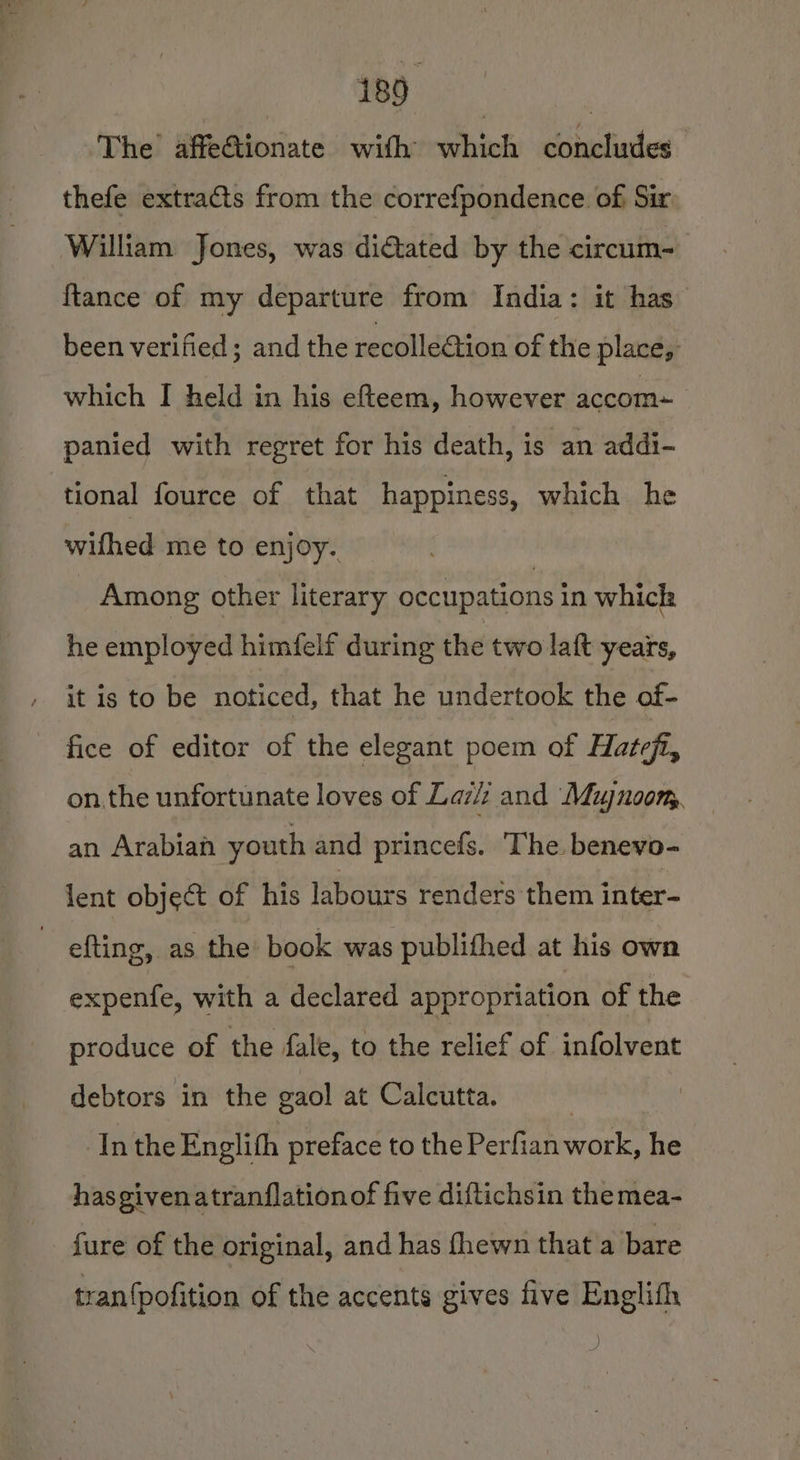 ‘The’ affeGionate with which concludes thefe extraéts from the correfpondence of Sir William Jones, was dictated by the circum- {tance of my departure from India: it has been verified; and the recolledtion of the place, which I held in his efteem, however accom panied with regret for his death, is an addi- tional fource of that happiness, which he wifhed me to enjoy. | Among other literary occupations in which he employed himfelf during the two laft years, it is to be noticed, that he undertook the of- fice of editor of the elegant poem of Hatefi, on the unfortunate loves of Laz and Mujnoom, an Arabian youth and princefs. ‘The. benevo- lent object of his labours renders them inter- ~ efting, as the book was publithed at his own expenfe, with a declared appropriation of the produce of the fale, to the relief of infolvent debtors in the gaol at Calcutta. ‘Inthe Englith preface to the Perfian work, he has given atranflationof five diftichsin the mea- fure of the original, and has fhewn that a bare tran{pofition of the accents gives five Englifh