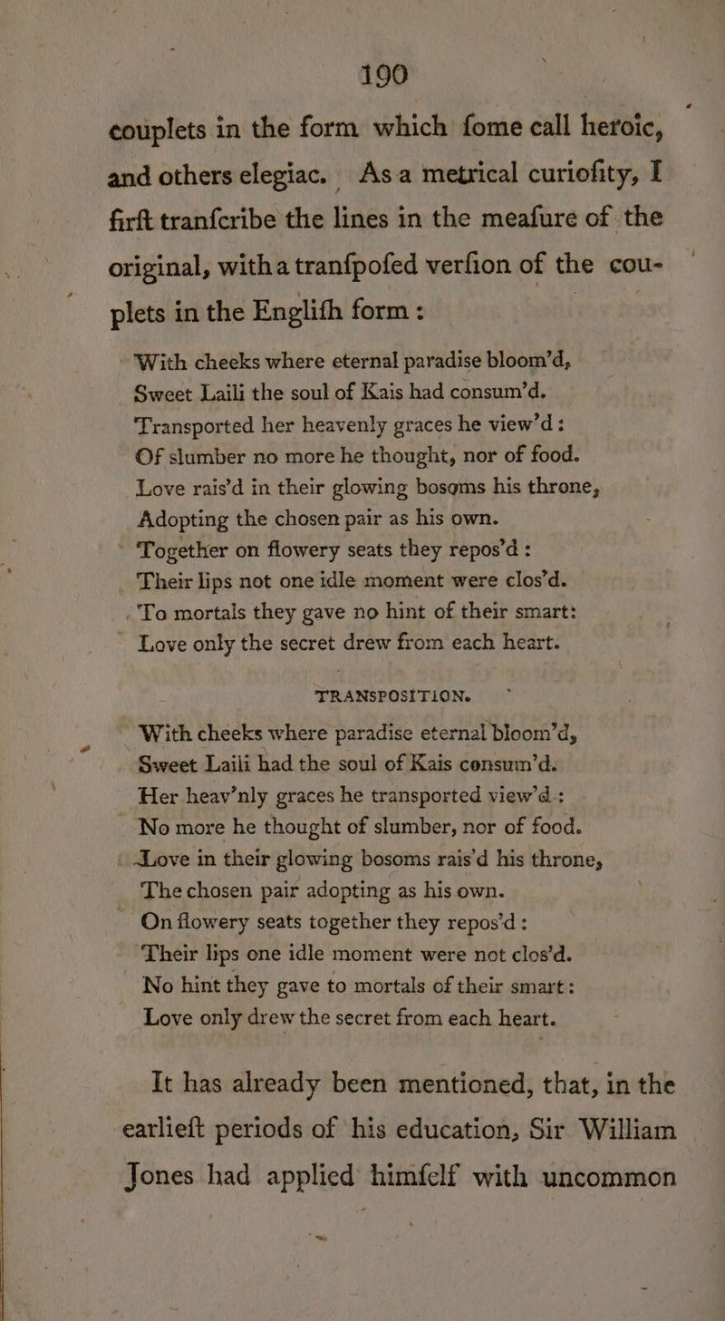 couplets in the form which fome call heroic, — and others elegiac. Asa metrical curiofity, I firft tranfcribe the lines in the meafure of the original, witha tranfpofed verfion of the cou- plets in the Englith form : eo9 Rt - With cheeks where eternal paradise bloom’d, Sweet Laili the soul of Kais had consum’d. Transported her heavenly graces he view’d: Of slumber no more he thought, nor of food. Love rais’d in their glowing bosoms his throne, Adopting the chosen pair as his own. Together on flowery seats they repos’d : Their lips not one idle moment were clos’d. To mortals they gave no hint of their smart: ~ Love only the secret drew from each heart. TRANSPOSITION. With cheeks where paradise eternal bloom’d, Sweet Laili had the soul of Kais consum’d. Her heav’nly graces he transported view’d_: No more he thought of slumber, nor of food. _ .Love in their glowing bosoms rais'd his throne, The chosen pair adopting as his own. - On flowery seats together they repos’d: ‘Their lips one idle moment were not clos’d. No hint they gave to mortals of their smart: Love only drew the secret from each heart. It has already been mentioned, that, in the eatlieft periods of his education, Sir William Jones had applied himfelf with uncommon ~~