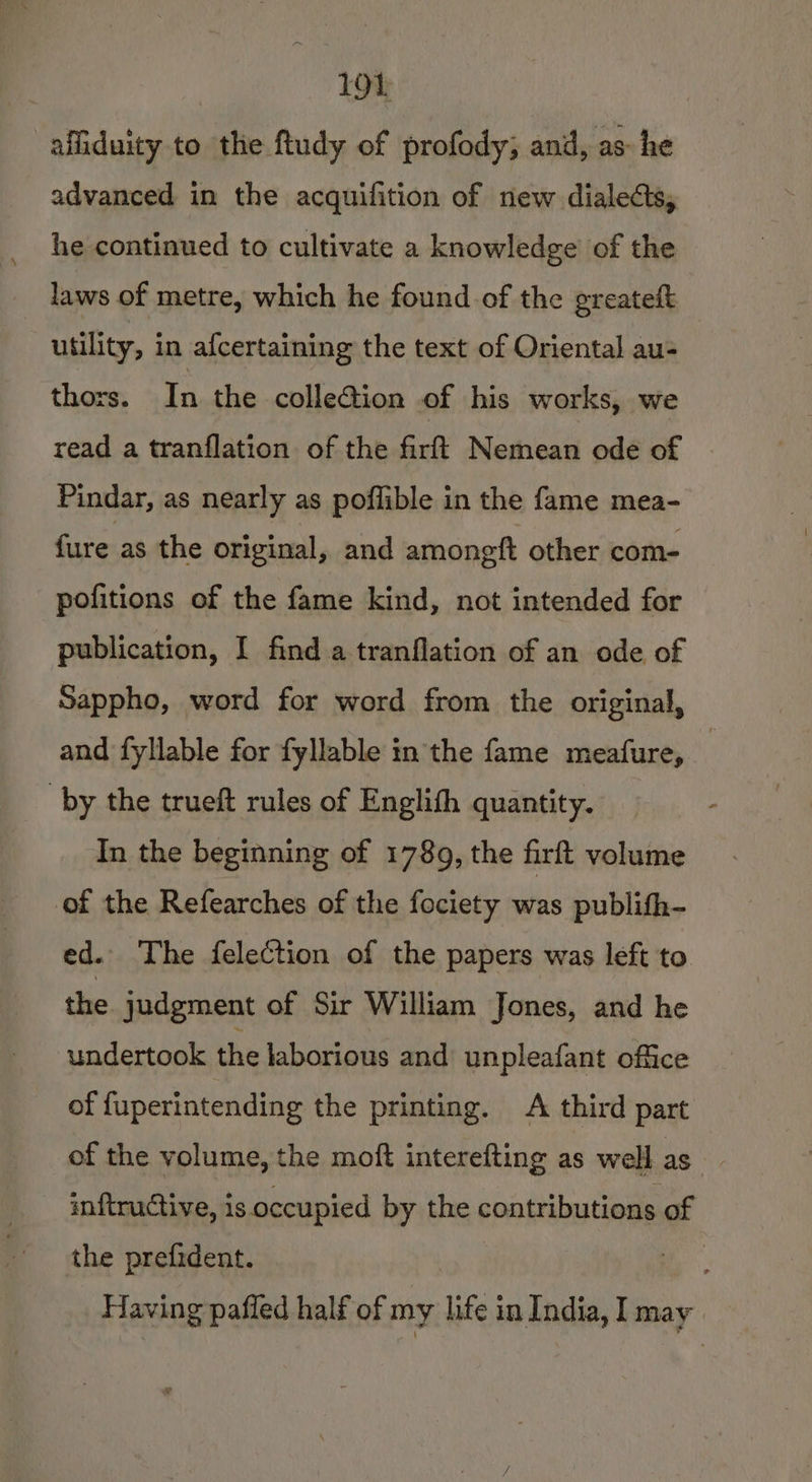 affiduity to the ftudy of profody; and, as he advanced in the acquifition of new dialects, he continued to cultivate a knowledge’ of the laws of metre, which he found of the greateft utility, in afcertaining the text of Oriental au- thors. In the colleGion of his works, we read a tranflation of the firft Nemean ode of Pindar, as nearly as poflible in the fame mea- fure as the original, and amongft other com- pofitions of the fame kind, not intended for publication, I find a tranflation of an ode of Sappho, word for word from the original, and fyllable for fyllable in the fame meafure, . by the trueft rules of Englith quantity. In the beginning of 1789, the firft volume of the Refearches of the fociety was publifh- ed. The felection of the papers was left to the judgment of Sir William Jones, and he undertook the laborious and unpleafant office of fuperintending the printing. A third part of the volume, the moft interefting as well as inftructive, is occupied by the contributions of the prefident. iy: Having pafled half of my life; in India, I may
