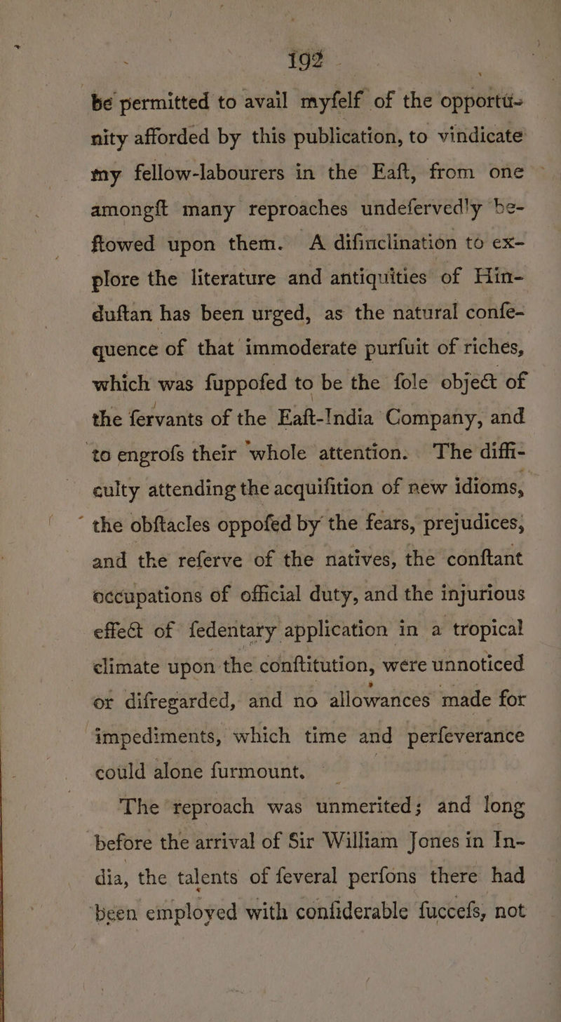 Lit en be permitted to avail myfelf of the opporta- nity afforded by this publication, to vindicate my fellow-labourers in the Eaft, from one ~ amongft many reproaches undefervedly be- ftowed upon them. A difinclination to ex- plore the literature and afitiquities of Hin- duftan has been urged, as the natural confe- quence of that immoderate purfuit of riches, which was fappofed to be the fole obje&amp; of the fervants of the Eaft- India Company, and ‘to engrofs their whole attention. The diffi- culty attending the acquifition of new idioms, ‘ the obftacles oppofed by the fears, prejudices, and the referve of the natives, the conftant occupations of official duty, and the injurious effect of fedentary. application i in a tropical climate upon the conftitution, were unnoticed or difregarded, and no MEAP Mots made for “impediments, which time and perfeverance could alone furmount, : | The reproach was unmerited; and long before the arrival of Sir William Jones in In- vi the talents of feveral perfons there had ‘been employed with confiderable fuccefs, not