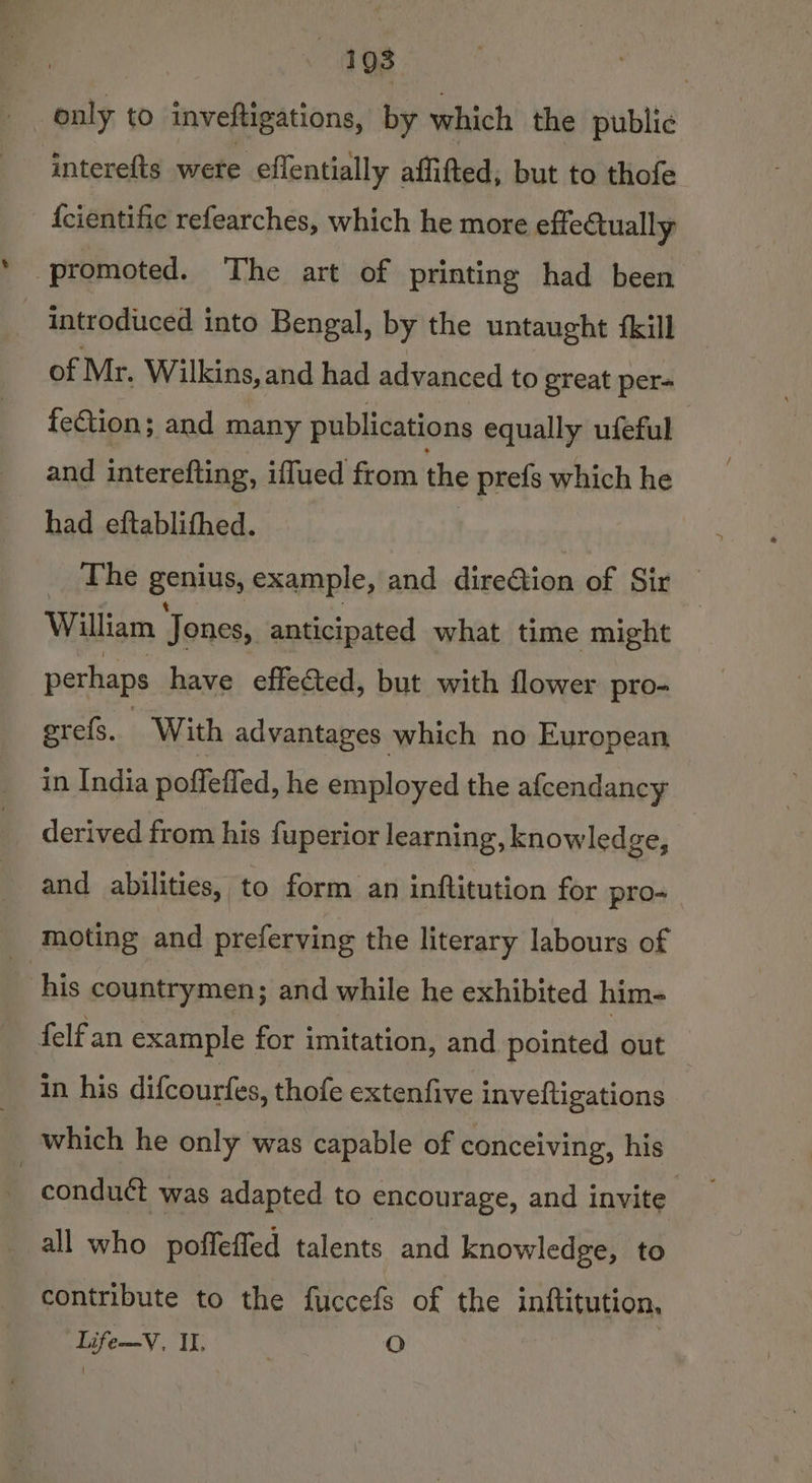 198 only to inveftigations, by which the public interefts were effentially affifted, but to thofe {cientific refearches, which he more effectually promoted. The art of printing had been introduced into Bengal, by the untaught {kill of Mr. Wilkins, and had advanced to great per= fection; and many publications equally ufeful and interefting, iffued from the prefs which he had eftablithed. “2h he Bemis, example, and direGion of Sir William Jones, anticipated what time might perhaps have effected, but with flower pro- erefs. With advantages which no European in India poffeffed, he employed the afcendancy derived from his fuperior learning, knowled ge, and abilities, to form an inftitution for pro- moting and preferving the literary labours of his countrymen; and while he exhibited him- {elf an example for imitation, and pointed out in his difcourfes, thofe extenfive inveftigations which he only was capable of conceiving, his conduct was adapted to encourage, and invite all who poffeffed talents and knowledge, to contribute to the fuccefs of the inftitution, Life—V, II. ‘ O