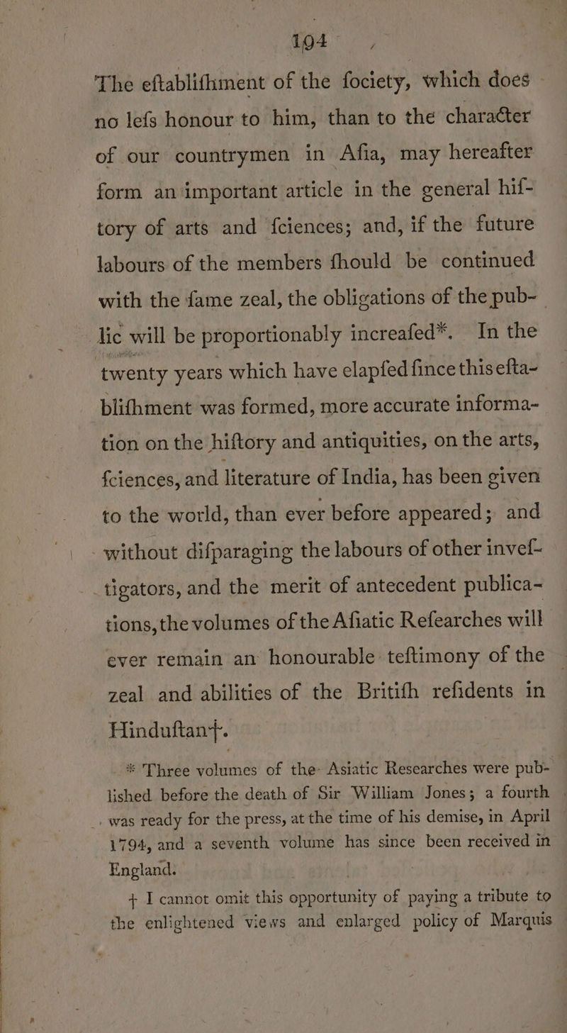 145, The eftablifiment of the fociety, which does » no lefs honour to him, than to the character of our countrymen in Afia, may hereafter form an important article in the general hif- tory of arts and fciences; and, if the future labours of the members fhould be continued with the fame zeal, the obligations of the pub~ twenty years which have elapfed fince this efta~ blifhment was formed, more accurate informa- tion on the hiftory and antiquities, on the arts, fciences, and literature of India, has been given to the world, than ever before appeared; and tions, the volumes of the Afiatic Refearches will ever remain an honourable teftimony of the zeal and abilities of the Britifh refidents in Hinduftan}. * Three volumes of the Asiatic Researches were pub- ) lished before the death of Sir William Jones; a fourth | 1794, and a seventh volume has since been received in England. + I cannot omit this opportunity of paying a tribute to the enlightened views and enlarged policy of Marquis