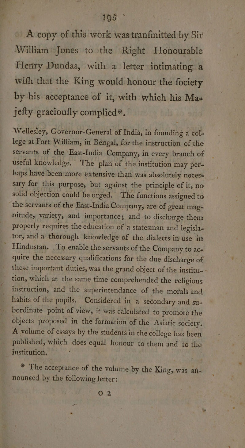 A copy of this work was tran{mitted by Sir William Jones to the Right Honourable Henry Dundas, with a letter intimating a with that the King would honour the fociety by his acceptance of it, with which his Mas jefty gracioufly complied*. Wellesley, Governor-General of India, in founding a col-— lege at Fort William, in Bengal, for the instruction of the servants of the East-India Company, in every branch of useful knowledge. The plan of the institution may per- haps have been more extensive than was absolutely neces= sary for this purpose, but against the principle of it, no solid objection could be urged. The functions assigned to the servants of the East-India Company, are of great mag- nitude, variety, and importance; and to discharge them properly requires the education of a statesman and legisla- tor, and a thorough knowledge of the dialects in use in ' Hindustan. .To enable the servants of the Company to ac- quire the necessary qualifications for the due discharge of these important duties, was the grand object of the institu-- tion, which at the same time comprehended the religious instruction, and the superintendance of the morals and habits of the pupils. Considered in a secondary and su- bordinate point of view, it was calculated to promote the objects proposed in the formation of the Asiatic society. A volume of essays by the students in the college has been published, which does equal honour to them and to the institution, pss * The acceptance of the volume by the King, was an- nouneed by the following letter: O &amp;