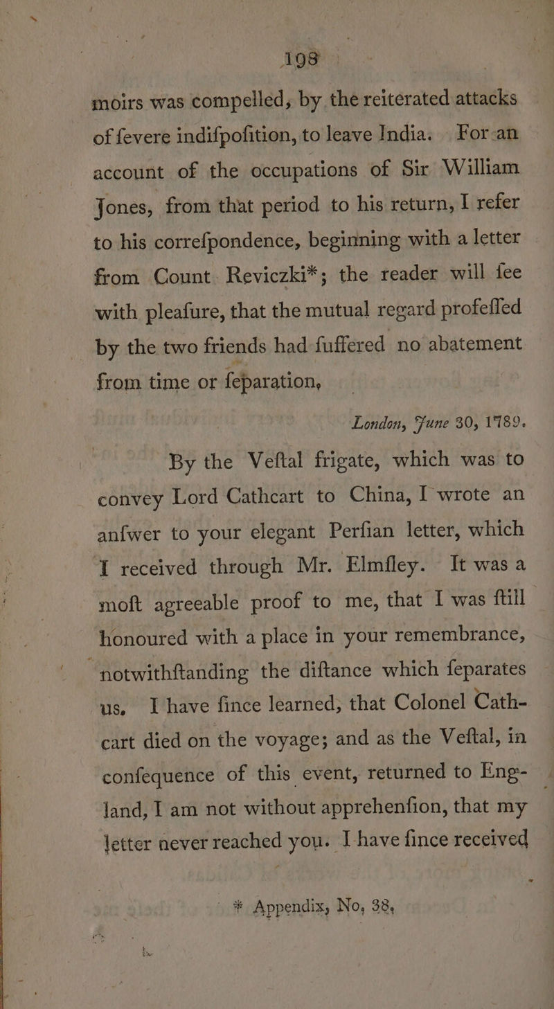 AQS3 moirs was compelled, by the reiterated attacks of fevere indifpofition, to leave India. | For-an account of the occupations of Sir William Jones, from that period to his return, I refer to his correfpondence, beginning with a letter from Count Reviczki*; the reader will iee with pleafure, that the mutual regard profefled _ by the two friends had fuffered no abatement from time or feparation, London, Fune 30, 1789. By the Veftal frigate, which was to convey Lord Cathcart to China, I wrote an anfwer to your elegant Perfian letter, which I received through Mr. Elmfley. It was a moft agreeable proof to me, that I was fill honoured with a place in your remembrance, notwithftanding the diftance which feparates us, Ihave fince learned, that Colonel Cath- cart died on the voyage; and as the Veftal, in confequence of this event, returned to Eng- jand, I am not without apprehenfion, that my letter never reached you. I have fince received * * Appendix, No, 38,
