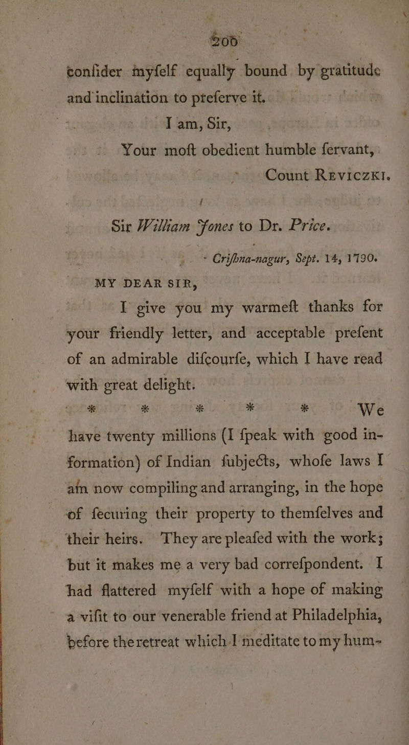 bhatider mnyfelf equally bound by eee and inclination to pteferve it. I am, Sir, Your moft obedient humble fervant, Count Reviczk1. f Sir Wilham “fones to Dr. Price. pie Horaaigel Sept. 14, 1790. MY DEAR SIR, I give you my warmeft thanks for your friendly letter, and acceptable prefent of an admirable difcourfe, which I have read with great delight. Quebawoe lat’ sae x * # We have twenty millions (I {peak with good in- formation) of Indian fubjects, whofe laws [ ain now compiling and arranging, in the hope of fecuring their property to themfelves and ‘their heirs. They are pleafed with the work; but it makes me a very bad correfpondent. I had flattered myfelf with a hope of making a vifit to our venerable friend at Philadelphia, before theretreat which-I meditate to my hum-