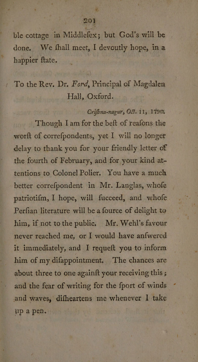 ¥ Bet | ble cottage in Middlefex ; but God’s will be | done, We thall meet, I devoutly hope, in a happier ftate. / To the Rev. Dr. Ford, Principal of Magdalen Hall, Oxford. Beibwenariniy Ge 11j0179M ‘Though I am for the beft of reafons the worft of correfpondents, yet I will no longer delay to thank you for your friendly letter of the fourth of February, and for your kind at- tentions to Colonel Polier. You have a much better correfpondent in Mr. Langlas, whole _ patriotifm, I hope, will fucceed, and whofe Perfian literature will be a fource of delight to him, if not tothe public, Mr. Wehl’s favour never reached me, or I would have anfwered it immediately, and I requeft you to inform him of my difappointment, The chances are about three to one againft your receiving this ;_ and the fear of writing for the {port of winds — and waves, difheartens me whenever I take up a pen.
