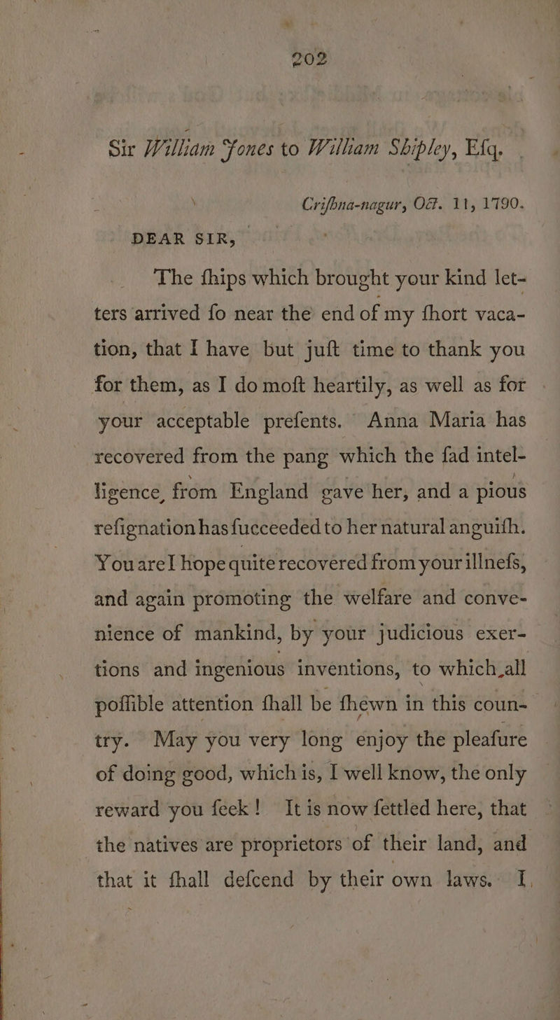 Sir William Fones to William Shipley, Eka, Crifona-nagur, O&amp;. 11, 1790. PHAR SiR, Toa The {hips which brought your kind let- tion, that I have but juft time to thank you for them, as I do moft heartily, as well as for your acceptable prefents. Anna Maria has recovered from the pang which the fad intel- ligence, from England gave her, and a pious refignation has fucceeded to her natural anguith. Youarel hope quite recovered from your illnefs, and again promoting the welfare and conve- nience of mankind, by your judicious exer- tions and ingenious inventions, to which_all poffible attention fthall be fhewn iH this coun- try. May you very long enjoy the pleafure of doing good, which is, I well know, the only reward you feek! It is now fettled here, that the natives are proprietors of their land, and that it fhall defcend by their own laws. I,