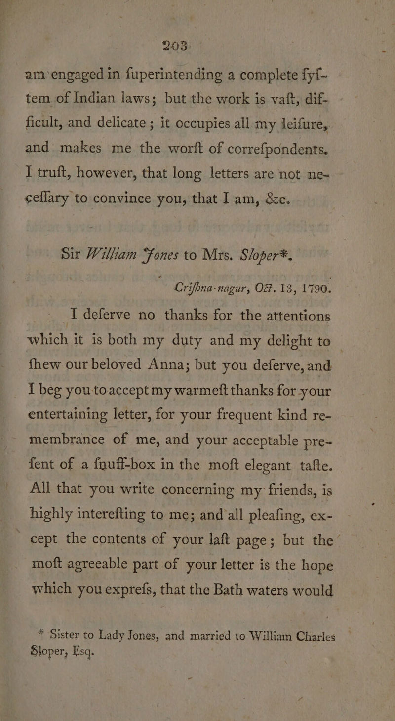 203: | am engaged in fuperintending a complete fyf- tem of Indian laws; but the work is vaft, dif- ficult, and delicate ; it occupies all my leifure,. and makes me the wortft of correfpondents. I truft, however, that long letters are not ne- cellary to convince you, that I am, &amp;c. Sir William “fones to Mrs. S/oper*, Crifbna-nagur, OZ. 13, 1790. I deferve no thanks for the attentions shih it 1s both my duty and my delight to fhew our beloved Anna; but you deferve, and I beg youtoaccept my warmeft thanks for -your entertaining letter, for your frequent kind re- membrance of me, and your acceptable pre- fent of a fguff-box in the moft elegant tafte. All that you write concerning my friends, is highly interefting to me; and all pleafing, ex- ' cept the contents of your laft page; but the’ moft agreeable part of your letter is the hope which you exprefs, that the Bath waters would * Sister to Lady Jones, and married to William Charles Sloper, Esq.