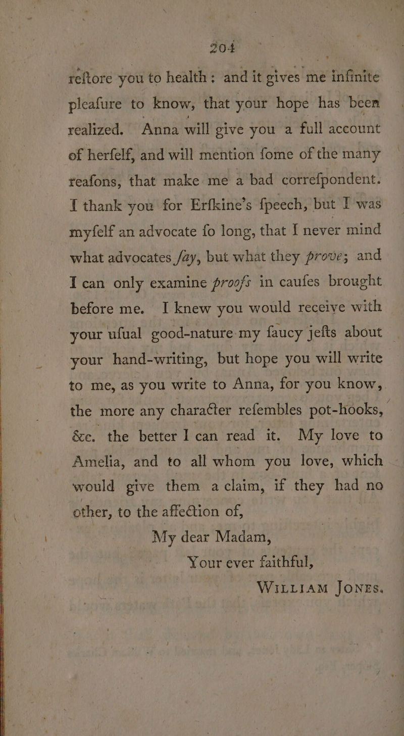 304 reftore you to health; and it gives me infinite pleafure to know, that your hope has been realized. Anna will give you a full account of herfelf, and will mention fome of the many reafons, that make me a bad correfpondent. I thank you for Erfkine’s fpeech, but I was myfelf an advocate fo long, that I never mind what advocates /ay, but what they prove; and I can only examine proofs in caufes brought before me. I knew you would receive with © your ufual good-nature- my faucy jefts about — your hand-writing, but hope you will write to me, as you write to Anna, for you know, the more any charatter refembles pot-hooks, | &amp;e. the better I can read it. My love to— Amelia, and to all hon you fore, which would give them aclaim, if they had no other, to the affedtion of, | My dear Madam, Your ever faithful, WILLIAM JONES.
