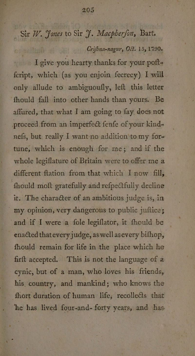 _ Sir W. ones to Sir F. Macpherfon, Batt. Crifbnaenagur, Ot. 15, 1790. I give you a thanks for your poft- | feript, which (as you enjoin fecrecy) I will. only allude to ambiguoufly, left this letter ‘fhould fall into other hands-than yours. Be affured, that what I am going to fay does not proceed from an imperfed fenfe of your kind- nefs, but really I wantno addition\to my for- tune, which is enough for me; and if the whole legiflature of Britain were to offer me a different ftation from that which I now fill, — Should moft gratefully and refpectfully decline it. The character of an ambitious judge is, in _ my opinion, very dangerous to public juftice; and if I were a fole legiflator, it fhould be enaéted that every judge, aswell asevery bifhop, fhould remain for life in the place which he firft accepted. This is not the language of a cynic, but of a man, who loves his friends, his country, and mankind; who knows the _ fhort duration of human life; recolle&amp;ts that