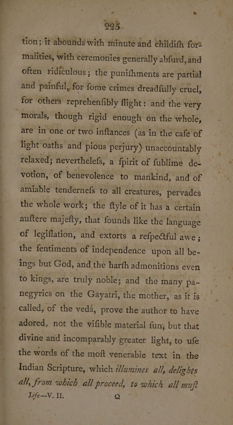 tion; it abounds with minute and childith fort malities, With ‘ceremonies generally abfurd,and often ridiculous; the punifhments are partial and painful, for fome crimes dreadfully cruel, for others teprehenfibly flight: and the very ~ morals, though rigid enough on the whole, are in one or two inftances (as in the cafe of light oaths and pious perjury) unaccountably relaxed; neverthelefs, a fpirit of fublime de- votion, of benevolence to mankind, ‘and of amiable tendernefs to all creatures, pervades the whole work; the ftyle of it has a certain auftere majefty, that founds like the language of legiflation, and extorts a refpetful ; awe ; the fentiments of independence upon all be- ings but God, and the harth admonitions even to kings, are truly noble; and the many pa- called, of the vedé, prove the author to have adored, not the vifible material fun, but that divine and incomparably greater light, to ufe the words of the moft venerable text in the Indian Scripture, which i/umines all, delights an, from which all proceed, to which all muft -Life—V. I, ‘ae