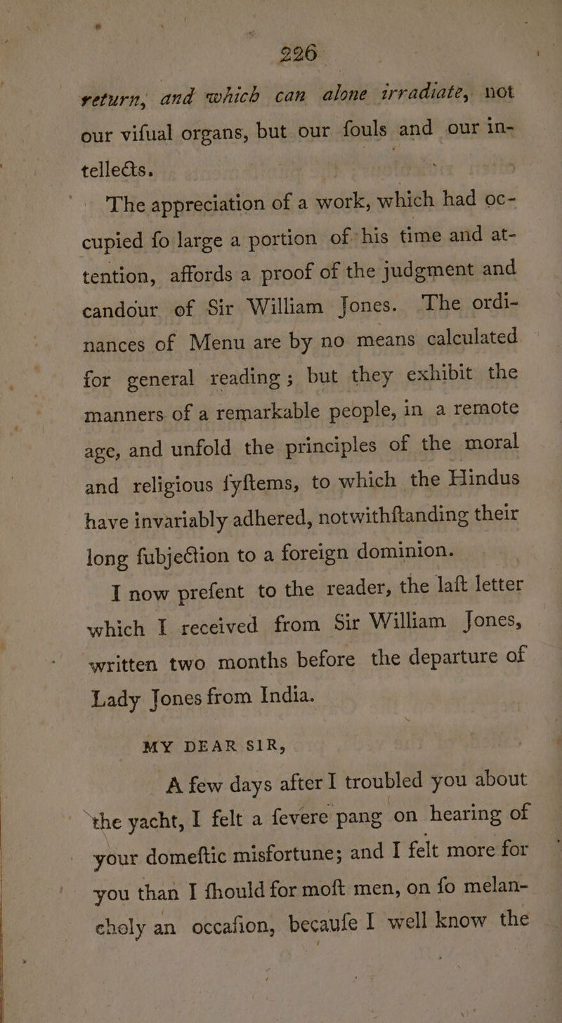 226° return, and which can alone irradiate, not our vifual organs, but our fouls and our in- tellects. | en The appreciation of a work, which had oc- cupied fo large a portion of his time and at- tention, affords a proof of the judgment and candour of Sir William Jones. ‘The ordi- nances of Menu are by no means calculated for general reading; but they exhibit the manners of a remarkable people, in a remote age, and unfold the principles of the moral and religious fyftems, to which the Hindus have invariably adhered, notwithftanding their long fubjection to a foreign dominion. I now prefent to the reader, the laft letter which I received from Sir William Jones, written two months before the departure of Lady Jones from India. MY DEAR SIR, A few days after I troubled you about ‘the yacht, I felt a fevere pang ‘on hearing of your domeftic misfortune; and I felt more for you than I fhould for moft men, on fo melan- choly an occafion, becaufe I well know the