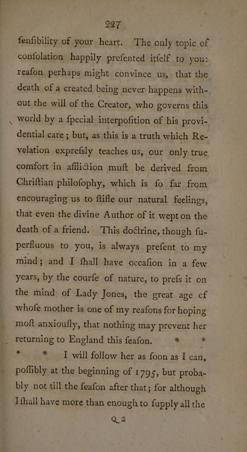 fenfibility of your heart. ‘The only topic of contolation happily prefented-itfelf to you: reafon pethaps might convince us, that the death of a created being never happens with- out the will of the Creator, who governs ibe _ world bya fpecial interpofition of his provi-. dential care ; but, as this is a truth which Re- velation exprefsly teaches us, our only true comfort in afflidion muft be derived from Chriftian philofophy, which is fo far from encouraging us to ftifle our natural feelings, that even the divine Author of it wept on the death of a friend. This doétrine, though fu- perfluous to you, is always prefent to my mind; and I thall have occafion in-a few years, by the courfe of nature, to prefs it on the mind of Lady Jones, the great age cf whofe mother is one of my reafons for hoping moft anxioufly, that nothing may prevent her returning to England this feafon. _* * * I will follow her as foon as I can, poffibly at the beginning of 179 55 but proba- bly not til the feafon after that; for although Ifhall have more than enough to fupply all the Q2