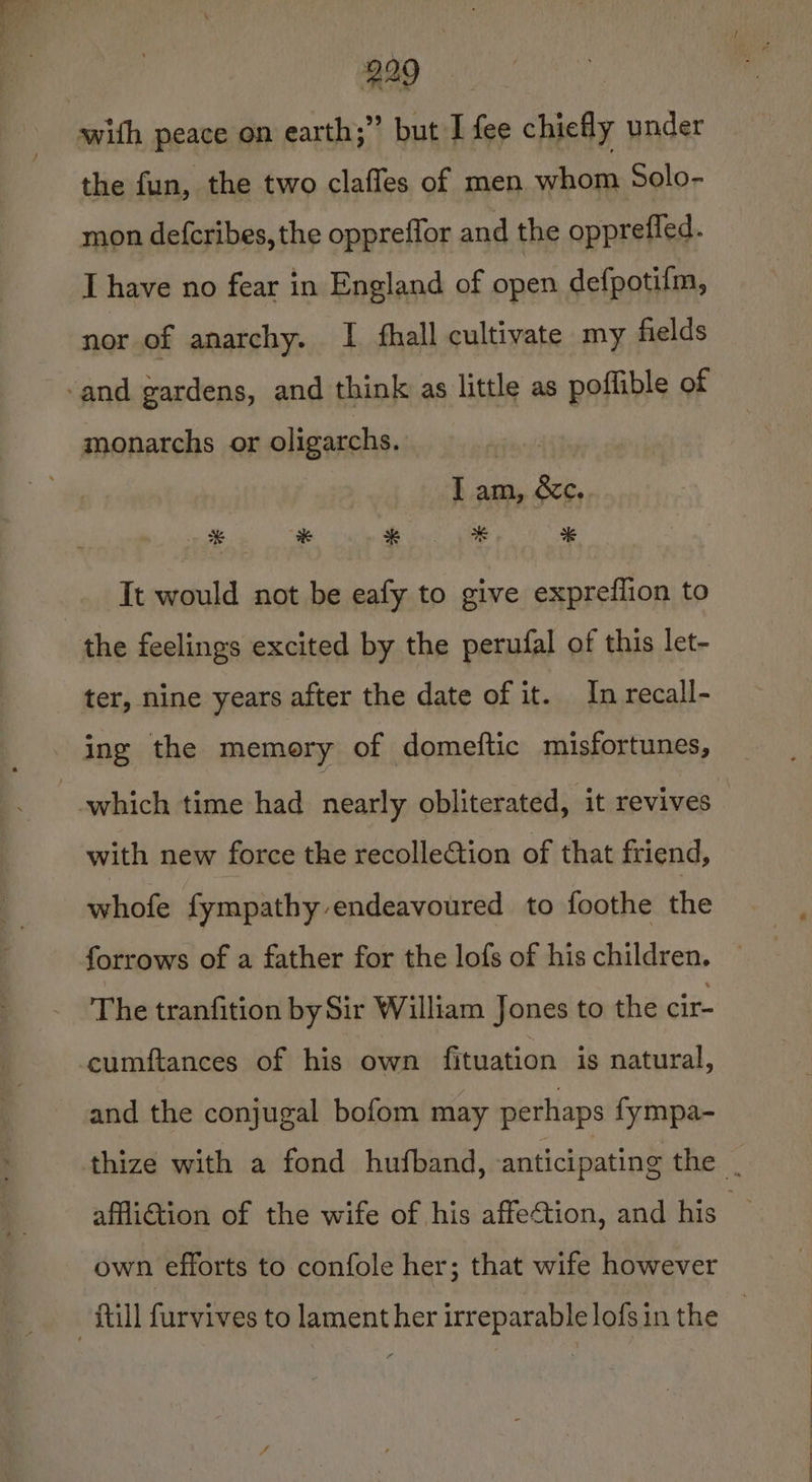 with peace on earth;” but I fee chiefly under the fun, the two claffes of men whom Solo- mon defcribes, the oppreffor and the oppreffed. I have no fear in England of open defpotifm, nor of anarchy. I fhall cultivate my fields -and gardens, and think as little as poffible of monarchs or oligarchs. itis I am, &amp;ec. * * $98 * It would not be eafy to give expreflion to the feelings excited by the perufal of this let- ter, nine years after the date of it. In recall- ing the memory of domeftic misfortunes, which time had nearly obliterated, ‘it revives with new force the recollection of that friend, whofe fympathy endeavoured to foothe the forrows of a father for the lofs of his children. The tranfition by Sir William Jones to the cir- cumftances of his own fituation is natural, and the conjugal bofom may perhaps fympa- thize with a fond hufband, anticipating tye. affliction of the wife of his affection, and his ie own efforts to confole her; that wife however fill furvives to lament her irreparable lofs in the |