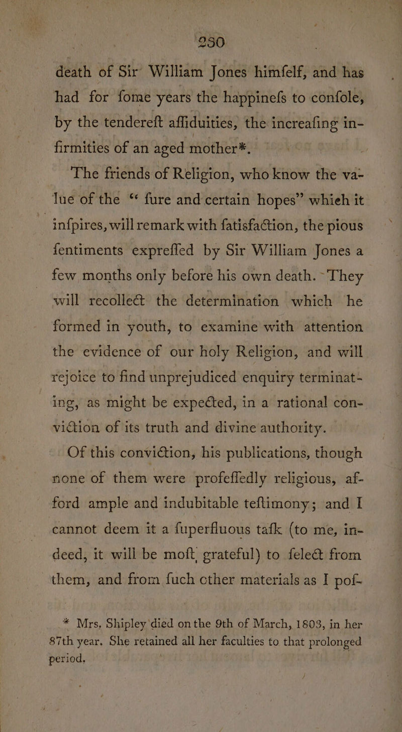 | 250 . death of Sir’ William Jones himfelf, and has had for fome years the happinefs to confole, by the tendereft affiduities, the increafing in- firmities of an aged mother®. The friends of Religion, who know the va- ue of the “ fure and certain hopes” whieh it | infpires, will remark with fatisfaction, the pious fentiments exprefled by Sir William Jones a few months only before his own death. They will recolle@ the determination which he formed in youth, to examine with attention the evidence of our holy Religion, and will rejoice to find unpreyudiced enquiry terminat~ ing, as might be expected, in a rational con- viGion of its truth and divine authority. Of this conviction, his publications, though none of them were profeffedly religious, af- ford ample and indubitable teflimony; and I cannot deem it a fuperfluous tafk (to me, in- deed, it will be moft, grateful) to felec&amp;t from them, and from fuch cther materials as I pof- * Mrs, Shipley died onthe 9th of March, 1803, in her 87th year. She retained all her faculties to that prolonged period. , : /