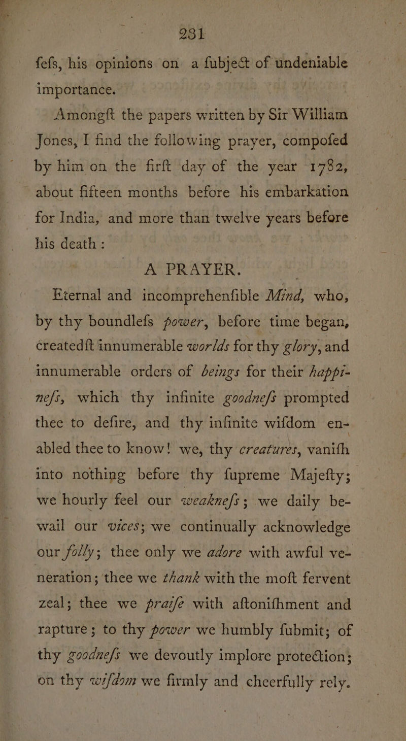 i * — 981 fefs, his opinions on a fubject of ‘undeniable importance. ea, Amongft the papers written by Sir William Jones, I find the following prayer, compofed by him on the firft day of the year 1782, about fifteen months before his embarkation for India, and more than twelve years before his death : A PRAYER. ‘ternal and incomprehenfible Mind, who, by thy boundlefs Relay before time began, createdft innumerable wor/ds for thy glory, and nefs, which thy infinite goodne/s prompted thee to defire, and thy infinite wifdom en- abled thee to know! we, thy creatures, vanith into nothing before thy fupreme Majefty; we hourly feel our weaknefs ; we daily be- wail our vices; we continually acknowledge our folly; thee only we adore with awful ve~ neration; thee we thank withthe moft fervent zeal; thee we praz/e with aftonifhment and rapture; to thy power we humbly fubmit; of thy goodne/s we devoutly implore proteétion; on thy cifdom we firmly and cheerfully rely.