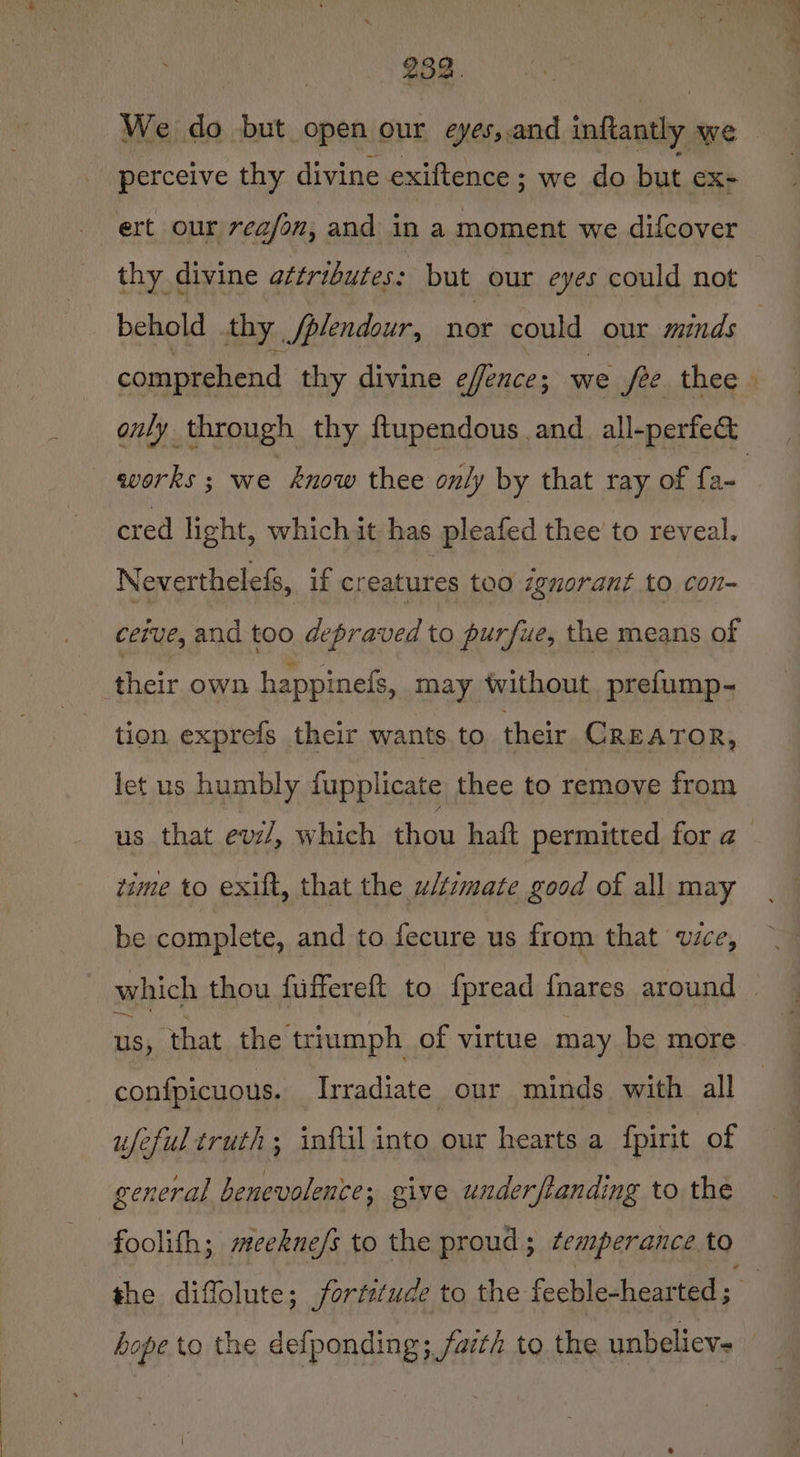 282. We do but open our eyes,.and inftantly we perceive thy divine exiftence; we do but eX ert our rea/on, and in a moment we difcover thy ¢ divine aftributes: but our eyes could not behold thy /plendour, nor could our minds comprehend thy divine efence; we jee thee only through thy ftupendous and_all-perfe&amp; works; we snow thee only by that ray of fa~ | cred light, which it has pleafed thee to reveal. Neverthelefs, if creatures too zguorant to con- ceive, and too depraved to purfue, the means of their own happinefs, may ‘without prefump- tion exprefs their wants. to their CREATOR, let us humbly fupplicate thee to remove from us that evz/, which thou haft permitted for a time to exilt, that the w/tzmate good of all may be complete, and to fecure us from that vice, which thou fuffereft to {pread {nares around us, that the triumph of virtue may be more confpicuous. Irradiate our minds with all ufeful truth; inftil into our hearts a fpirit of general benevolence; give underftanding to the foolith; mcekne/s to the proud; ¢emperance to the diffolute; fortitude to the feeble-hearted ; hope to the defponding; farté to the unbelievs —