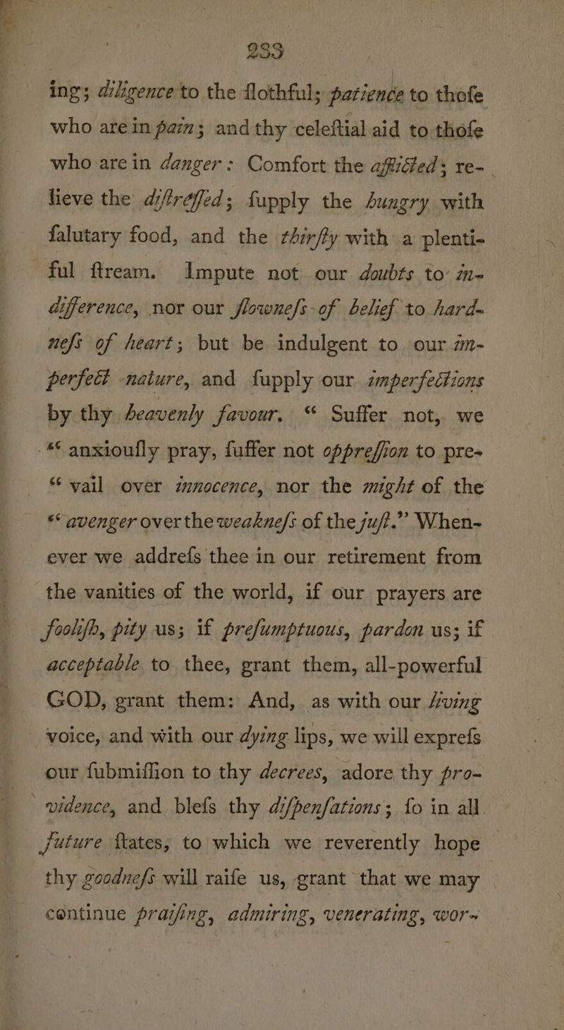 ing; diligence to the flothful; patience to thofe who arein pam; and thy celeftial aid to thofe who are in danger: Comfort the afiiéteds re- lieve the difrefed; fupply the hungry with falutary food, and the rhir/fy with a plenti- difference, nor our flowne/s-of belief to hard~ nefs of heart; but be indulgent to our mm- perfect nature, and fupply our imperfections by thy Aeavenly favour. “ Suffer not, we ** vail over innocence, nor the might of the «* avenger over the weakne/s of the ju/.”” When- ever we addrefs thee in our retirement from foolifh, pity us; if prefumptuous, pardon us; if acceptable to thee, grant them, all-powerful GOD, grant them: And, as with our /ving our fubmiffion to thy decrees, adore thy pro-~ future States, to which we reverently hope thy goodne/s will raife us, grant that we may continue praijing, admiring, venerating, wor~