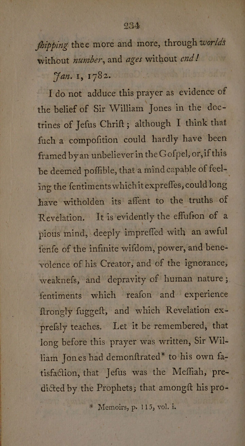 pripping thee more and more, through wor/ds without xuméer, and ages without end! ‘fan. 1, 1782. Ido not adduce this prayer as evidence of ‘the belief of Sir William Jones in the’ doc- trines of Jefus Chritt ; although I think that fuch a compofition could hardly have been framed by an unbeliever in the Gofpel, or, if this be deemed poffible, that a mind capable of feel- ing the fentiments whichit exprefles, could long | ‘have witholden its affent is the truths of Revelation. It is evidently the effufton of a pious mind, deeply imprefled with an awful {enfe of the infinite wifdom, power, and bene- volence of his Creator, and of the ignorance, weaknefs, ‘and depravity of human nature; fentiments which reafon and: experience firongly fuggeft, and which Revelation ex- ‘prefsly teaches. Let it be remembered, that long before this prayer was written, Sir Wil- liam Jones had demonftrated* to his own fa- tisfaction, that Jefus was the Medliah, pre- dicted by the Prophets; that amongtft his pro- * Memoirs, p. 115, vol. 1.