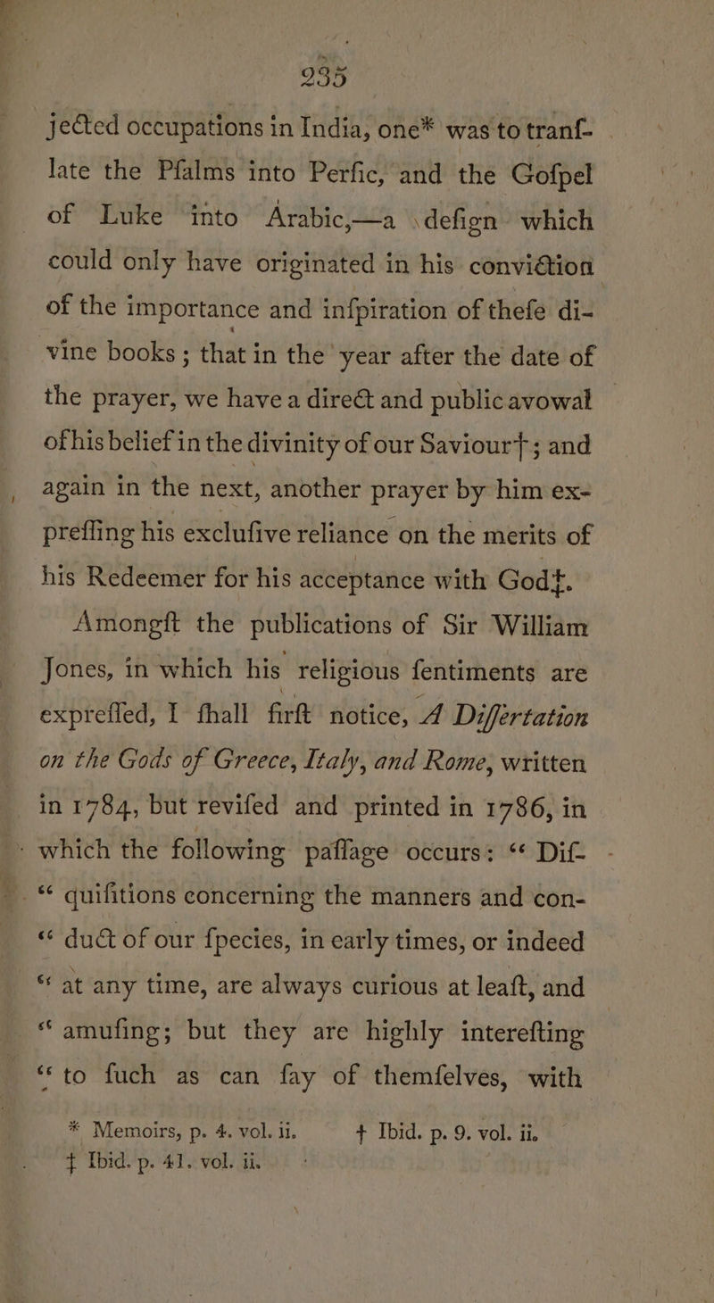 jected occupations in India, one* was to tranf. - late the Pfalms into Perfic, and the Gofpel of Luke into Arabic,—a \defien which could only have originated in his convi@tion | of the importance and infpiration of thefe di- vine books ; that in the year after the date of the prayer, we have a direét and publicavowal _ ofhis belief in the divinity of our Saviour}; and again in the next, another prayer by him ex- prefling his exclufive reliance on the merits of his Redeemer for his acceptance with Godt. Amongft the hi tei of Sir William Jones, in which his religious fentiments are exprefled, I hall firtt notice, 4 Di iffertation on the Gods of Greece, Italy, and Rome, written in 1784, but revifed and printed in 1786, in - which the following paffage occurs: “* Dif _. “ quifitions concerning the manners and con- “ dud of our {pecies, in early times, or indeed at any time, are always curious at leaft, and “amufing; but they are highly interefting ‘‘to fuch as can fay of themfelves, with * Memoirs, p. 4. vol. ii. + Ibid. p. 9. vol. ii. ¢ Ibid. p. 41. vol. ii.
