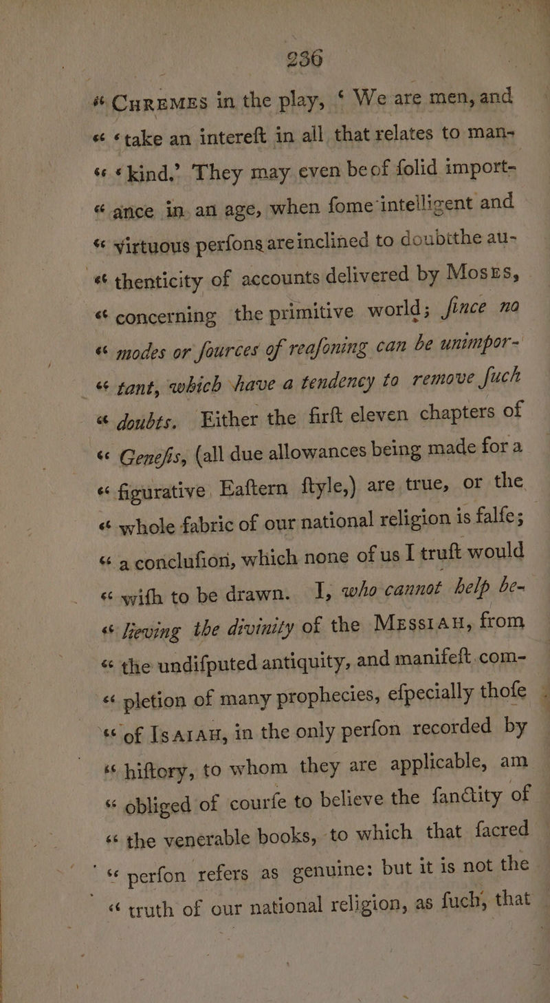 CHREMES in the play, ‘ We are men, and s¢ * kind.’ They may even beof folid import- « ance in. an age, when fome ‘intelligent and « yirtuous perfons areinclined to doubtthe au- « thenticity of accounts delivered by Moses, st concerning the primitive world; | fince 0) “ modes or fources of reafoning can be unimpor- 4 tant, which have a tendency to remove fuch « doubts, Either the firft eleven chapters of « Genefis, (all due allowances being made for a « figurative Eaftern ftyle e,) are true, or the “a conclufion, which none of us [ truft would “ Geving the divinity of the MEss1au, from “« the undifputed antiquity, and manifeft.com- « pletion of many prophecies, efpecially thofe sof Is arau, in the only perfon recorded by ‘ hiftory, to whom they are applicable, am “ obliged of courfe to believe the fanctity of ‘¢ the venerable books, to which that facred ' * perfon refers as genuine: but it is not the