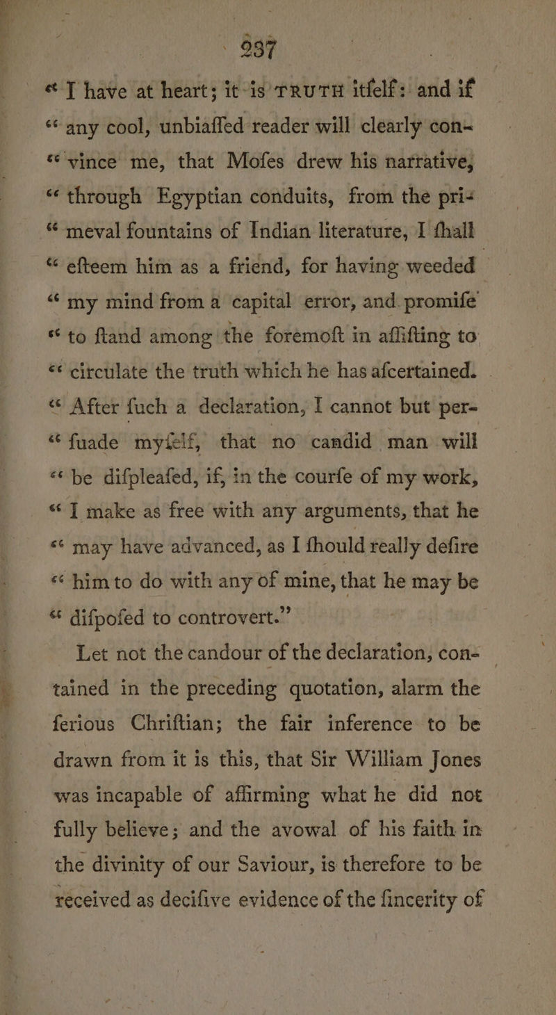 ae « T have at heart; it-is TRUTH itfelf: and if ‘any cool, unbiaffed reader will clearly con- ‘vince me, that Mofes drew his narrative, “through Egyptian conduits, from the pri- “ meval fountains of Indian literature, I hall efteem him as a friend, for having weeded ; “ my mind from a capital error, and. promife to fland among the : foremoft in aflifting to ‘¢ circulate the truth which he has afcertained. | « After fuch a declaration, I cannot but per- “fuade myielf, that no candid man will &lt;‘ be difpleafed, if} in the courfe of my work, “ ] make as free with any arguments, that he «© may have advanced, as I fhould really defire «¢ him to do with any of mine, that he may be * difpofed to controvert.” Let not the candour of the declaration, con- _ tained in the preceding quotation, alarm the ferious Chriftian; the fair inference to be drawn from it is this, that Sir William Jones was incapable of affirming what he did not fully believe; and the avowal of his faith in the divinity of our Saviour, is therefore to be received as decifive evidence of the fincerity of