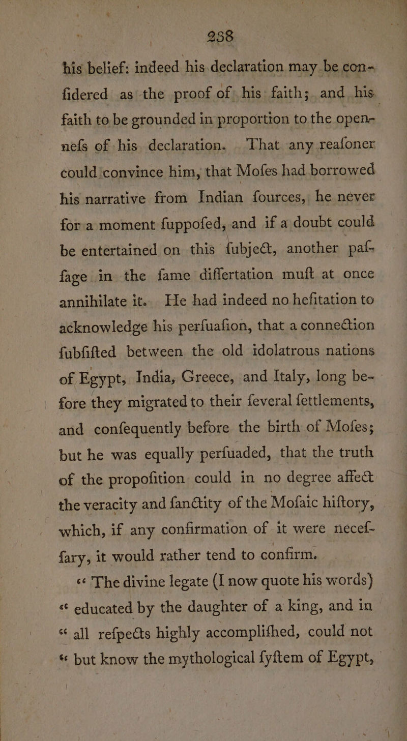 oO eae his belief: indeed his declaration may be con- fidered as the proof of his faith; and his faith to be grounded in proportion to the open nefs of his declaration. That any reafoner could convince him, that Moles had borrowed his narrative from Indian fources, he never fora moment fuppofed, and if a doubt could be entertained on this fubjee, another pats fave in the fame diflertation muft at once annihilate it.. He had indeed no hefitation to acknowledge his perfuafion, that a conneCiion fubfifted between the old idolatrous nations of Egypt, India, Greece, and Italy, long be~ | fore they migrated to their feveral fettlements, and confequently before the birth of Mofes; but he was equally perfuaded, that the truth of the propofition could in no degree affe&amp; the veracity and fandtity of the Mofaic hiftory, which, if any confirmation of it were necef- fary, it would rather tend to confirm. ‘«¢ The divine legate (I now quote his words) « educated by the daughter of a king, and in “all refpetts highly accomplifhed, could not « but know the mythological fyftem of Egypt, -