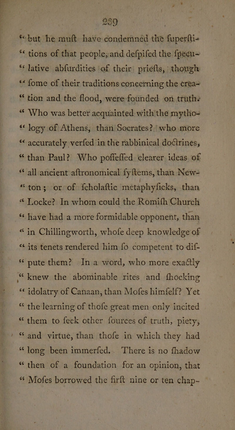 *“but he muft. have condemned the fuperfti« *&lt; tions of that people, and defpifed the {pecu~ ** lative abfurdities of their priefls, though “« fome of their traditions concerning the crea~ “ tion and the flood, were founded on truthe “ Who was better acquainted with the mytho- ‘* logy of Athens, than Socrates? who more ‘&lt; accurately verfed in the rabbinical doctrines, * than Paul? Who pofleffed clearer ideas of ** all ancient aftronomical fyftems, than New- “ton; or of fcholaftic métaphyficks, than “ Locke? In whom could the Romifh Church have had a more formidable opponent, than “in Chillingworth, whofe deep knowledge of ** its tenets rendered him fo competent to dif- ** pute them? Tn a word, who more exactly “knew the abominable rites and fhocking _ “ idolatry of Canaan, than Mofes himfelf? Yet “ the learning of thofe great men only incited “them to feek other fources of truth, piety, “and virtue, than thofe in which they had ““long been immerfed.. There is no fhadow “then of a foundation for an opinion, that ‘6 Mofes borrowed the firft nine or ten chap-