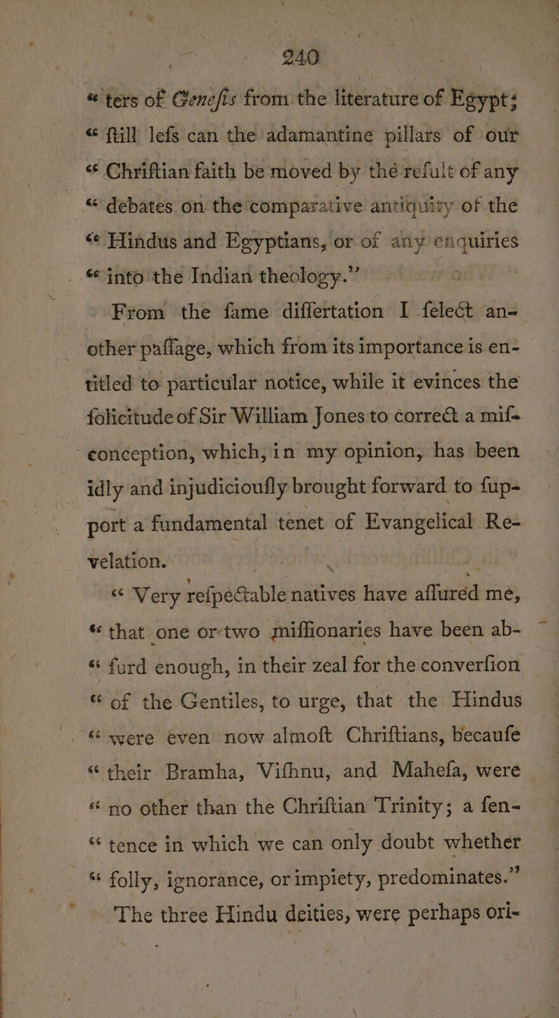 @ ters of Cenefis from. the literature of Egypt: fill lefs can the adamantine pillars of our _ ¢ Chriftian faith be moved by thé refult of any “ debates on the ‘comparative antiquity of the &lt;¢ Hindus and Egyptians, or of any enquiries _. into the Indian theology.” ‘7 ~ From the fame differtation I felect an- other paflage, which from its importance is en- titled to particular notice, while it evinces the folicitude of Sir William Jones to correct a mif- -eonception, which, in my opinion, has been idly and injudicioufly brought forward to fup- port a fundamental tenet of Evangelical Re- velation. . ve € Rf Very refpectable natives have afluréd me, “ that one ortwo miffionaries have been ab- — «‘ furd enough, in their zeal for the converfion. “ of the Gentiles, to urge, that the Hindus were even now almoft Chriftians, becaufe * their Bramha, Vifhnu, and Mahefa, were * no other than the Chriftian Trinity; a fen- “tence in which we can only doubt whether i“ folly, ipnorance, or impiety, predominates.” The three Hindu deities, were perhaps ori-
