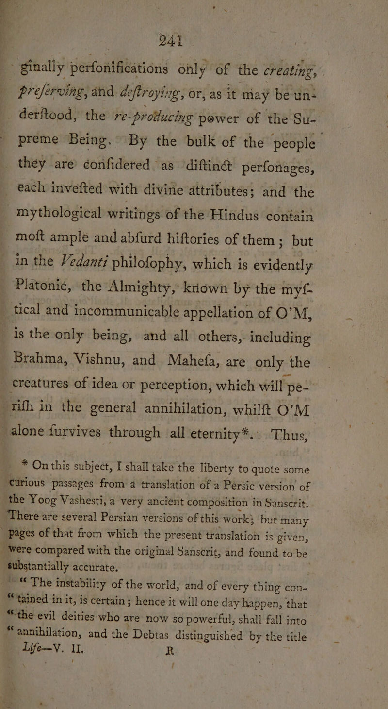 4. BER ginally perfonifications only of the creating, | preserving, and deftroying, or, as it may be un- |. derftood, the re-producing pewer of the Su-_ preme Being. By the bulk of the people they are confidered as difting perfonages, each invefted with divine attributes; and the mythological writings of the Hindus contain moft ample and abfurd hiftories of them ; but in the Vedanti philofophy, which is evidently Platonic, the Almighty, kiown by the myf- tical and incommunicable appellation of O’M, is the only being, and all others,. including Brahma, Vishnu, and Mahefa, are only the creatures of idea or perception, which will pe with in the general annihilation, whilft O’M alone furvives through all eternity*.. Thus, * On this subject, I shall take the liberty to quote some Curious passages from a translation of a Persic version of the Yoog Vashesti, a very ancient composition in Sanscrit. There are several Persian versions of this work} but many pages of that from which the present translation is given, _ Were compared with the original Sanscrit, and found to be substantially accurate. : ~ © The instability of the world, and of every thing con- “tained in it, is certain ; hence it will one day happen, that “the evil deities who are now so powerful, shall fall into “annihilation, and the Debtas distinguished by the title Li oy. I R f