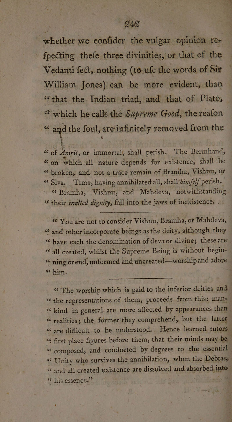 ong whether we confider the vulgar opinion re~ fpedting thefe three divinities, or that of the Vedanti fect, nothing (to ufe the words of dir William Jones) can be more evident, than ‘that the Indian triad, and that of Plato, -@ which he calls the Supreme Good, the reafon ae and the foul, are infinitely removed from the dvoy 3 Amrit, or immortal, shall perish. The Bermhand, “ on which all nature depends for existence, shall ‘be “ broken, and. not a trace remain of Bramha, Vishnu, or “ Siva. Time, having annihilated all, shall‘him/elf perish. * Bramha, Vishnu, and Mahdeva, notwithstanding ‘¢ their exalted dignity, fall into the jaws of inexistence. . $¢ You are not to consider Vishnu, Bramha, or Mahdeva, ‘f and other incorporate beings as the deity, although they “‘ have each the denomination of devaor divine; these are | “ all created, whilst the Supreme Being is without begin- “© ning or end, unformed and uncreated—worship and adore s¢ him. “ The worship which is paid to the inferior deities and “‘ the representations of them, proceeds from this: man- “‘ kind in general are more affected by appearances than “ realities; the former they comprehend, but the latter © are difficult to be understood. Hence learned. tutors “¢ first place figures before them, that their.minds may be “© composed, and conducted by degrees to the essential ‘«* Unity who survives the annihilation, when the Debtas; “© and all created existence are dissolved and absorbed. into } “¢ his essence.’