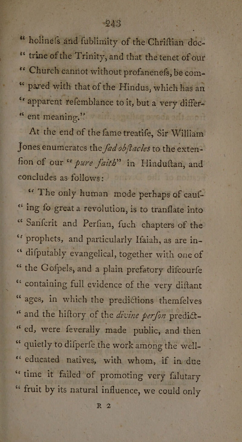 ous fe ® holines anid fublimity of the Chriftian’ déc- trine of the Trinity, and that the tenet of our : Church canriot without profanenefs, be com- “ pared with that of the Hindus, which has an des suahtntiog tefemblance to it, but a Spa wisi “ent meaning.” i At the end of the fame erent, Sir William Jones enumerates the fad ob/tacles to the exten- fion of our “ pure faith” in Hindutftan, and concludes as follows: *« The only human mode perhaps of cauf- “ ing fo great a revolution, is to tranflate into “* Sanfcrit and Perfian, fuch chapters of the ‘f prophets, and particularly [aiah, as are in- “* difputably evangelical, together with one of “the Gofpels, and a plain prefatory difcourfe * containing full evidence of the very diftant *“ ages, in which the predictions themfelves are ‘and the hiftory of the drvzne perfon predict- “ quietly to difperfe the work among the well- ** educated natives, with whom, if in:due “time it failed’ of promoting very falutary “ fruit by its natural influence, we could only R 2