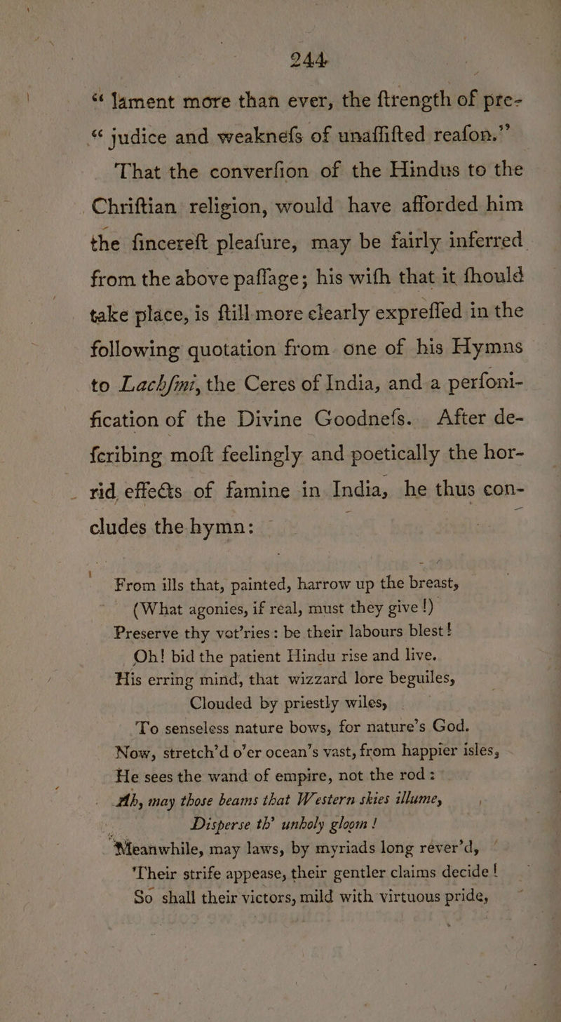 “lament more than ever, the ftrength of pre- “ judice and weaknefs of unaffifted reafon.” _ That the converfion of the Hindus to the Chriftian religion, would have afforded him the fincereft pleafure, may be fairly inferred from the above paflage; his wifh that it fhould take place, is ftill more clearly expreffed in the following quotation from. one of his Hymns to Lach/mi, the Ceres of India, anda perfoni- fication of the Divine Goodnefs. After de- feribing moft feelingly and poetically the hor- rid effects of famine in India, he thus con- - cludes the hymn: From ills that, painted, harrow up the breast, (What agonies, if real, must they give 1) Preserve thy vat’ries : be their labours blest! Ob! bid the patient Hindu rise and live. His erring mind, that wizzard lore beguiles, Clouded by priestly wiles, To senseless nature bows, for nature’s God. Now, stretch’d o’er ocean’s vast, from happier isles, He sees the wand of empire, not the rod: ; Ab, may those beams that Western skies illume, ; Disperse th’ unboly gloom ! “Meanwhile, may laws, by myriads long rever’d, Their strife appease, their gentler claims decide ! So shall their victors, mild with virtuous pride,