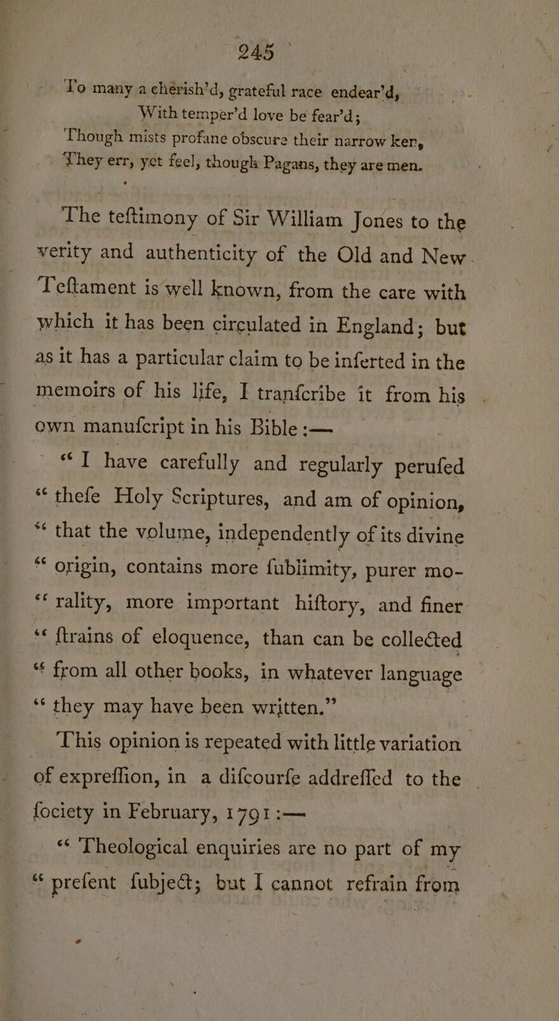 To many a cherish’d, grateful race endear’d, With temper’d love be fear’d; Though mists profane obscure their narrow ker, | They err, yet feel, though Pagans, they are men. The teftimony of Sir William Jones to the verity and authenticity of the Old and New. Teftament is well known, from the care with which it has been circulated in England; but as it has a particular claim to be inferted in the memoirs of his life, I tranfcribe it from his own manufeript in his Bible :— “I have carefully and regularly perufed “thefe Holy Scriptures, and am of opinion, *¢ that the volume, independently of its divine ** origin, contains more fublimity, purer mo- ‘‘rality, more important hiftory, and finer ‘« {trains of eloquence, than can be collected ‘€ from all other books, in whatever language ‘* they may have been written.” | que opinion is repeated with little variation of expreflion, in a difcourfe addrefled to the fociety in February, 1791 :— “&lt; Theological enquiries are no part of my 3 prefent fubjet; but I cannot refrain from