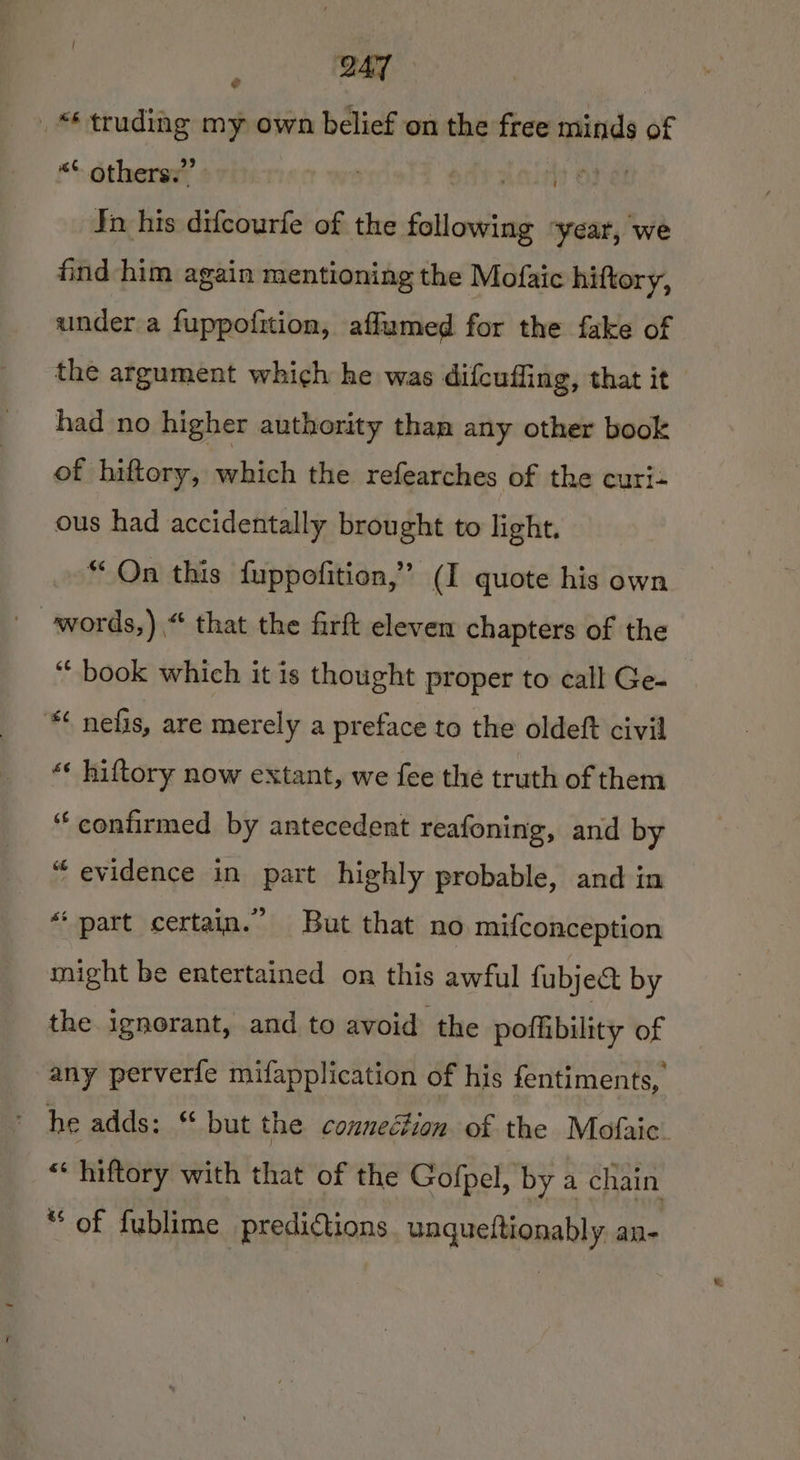 , le _* truding my own belief on the free minds of “© others.” | it OF a! Tn his difcourfe of the following ‘year, we find him again mentioning the Mofaic hiftory, under a fuppofition, affumed for the fake of the argument which he was difcuffing, that it had no higher authority than any other book of hiftory, haa: the refearches of the curi- ous had accidentally brought to light. “On this fuppofition,” (I quote his own “book which it is thought proper to call Ge- ** nefis, are merely a preface to the oldeft civil *« hiftory now extant, we fee the truth of them “confirmed by antecedent reafoning, and by “ evidence in part highly probable, and in “part certain.” But that no mifconception might be entertained on this awful fubje&amp; by the ignorant, and to avoid the pofkibility of any perverfe mifapplication of his fentiments, * he adds: ‘ but the conneétion of the Mofaic. * hiftory with that of the Gofpel, by a chain “of fublime predictions unqueftionably an-
