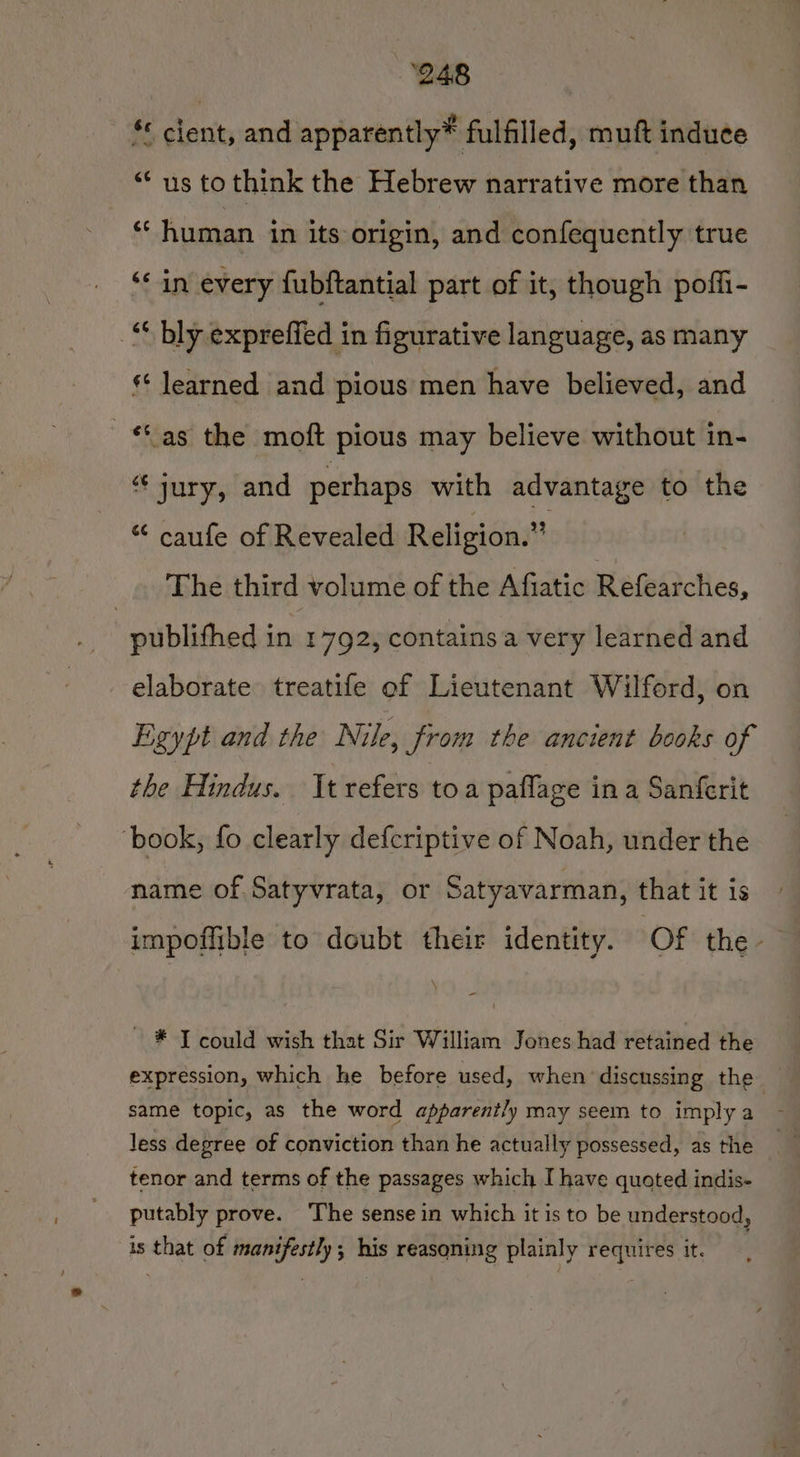 ‘248 *« cient, and apparently* fulfilled, muft induce “us to think the Hebrew narrative more than ** human in its origin, and confequently true ‘in every {ubftantial part of it, though poffi- _“ bly expreffed in figurative language, as many ** learned and pious men have believed, and ** as the moft pious may believe without in- “ jury, and perhaps with advantage to the “ caufe of Revealed Religion.” The third volume of the Afiatic Baiedrcties, publifhed in 1 792, contains a very learned and elaborate treatife of Lieutenant Wilford, on Egypt and the Nile, from the ancient books of the Hindus. It refers toa paflage in a Sanferit ‘book, fo clearly defcriptive of Noah, under the name of Satyvrata, or Satyavarman, that it is impoffible to doubt their identity. Of the \ - ~ * Tcould wish that Sir William Jones had retained the expression, which he before used, when discussing the same topic, as the word apparently may seem to imply a Jess degree of conviction than he actually possessed, as the tenor and terms of the passages which I have quoted indis- putably prove. ‘The sense in which it is to be understood, is that of manifestly; his reasoning plainly requires it.