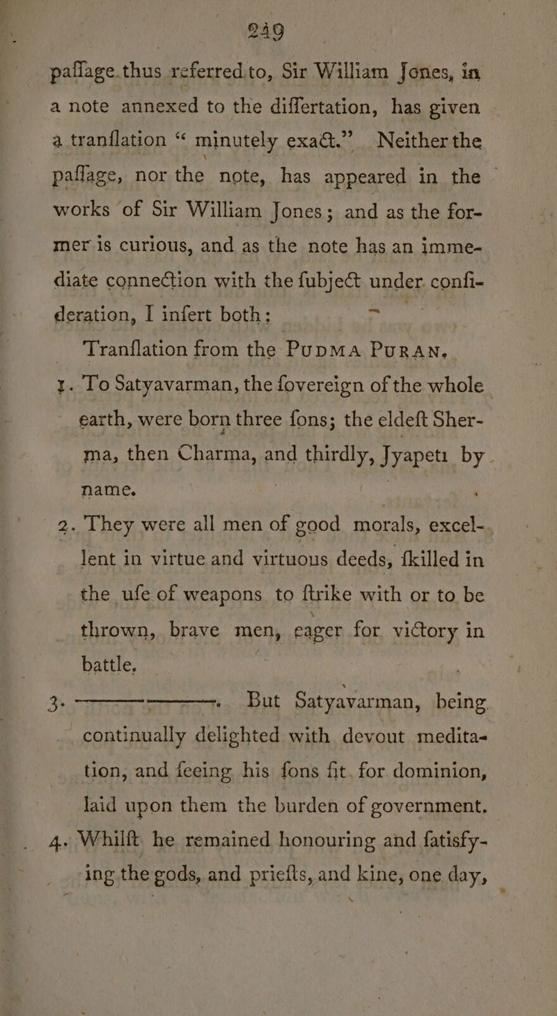 BAQ pailage thus referred.to, Sir William Jones, in a note annexed to the differtation, has given | a tranflation “ minutely exact.” Neither the paflage, nor the note, has appeared in the works of Sir William Jones; id as the for- mer is curious, and as the note has an imme- diate connection with the fubje&amp; under. confi- deration, I infert both: oy ? Tranilation from the PupmMa Puran, y. To Satyavarman, the fovereign of the whole earth, were born three fons; the eldeft Sher- ma, then Charma, and thirdly, Jyapeti by. name. ae a | 2. They were all men of good morals, excel-. , lent in virtue and virtuous deeds, {killed in the ufe of weapons to {trike with or to be thrown, brave men, eager for victory in battle, 3 3 eee, But Satyavarman, being. continually delighted with devout medita- tion, and feeing his fons fit. for dominion, laid upon them the burden of government. 4. Whilft he remained honouring and fatisfy- ing the gods, and prieits, and kine, one day,