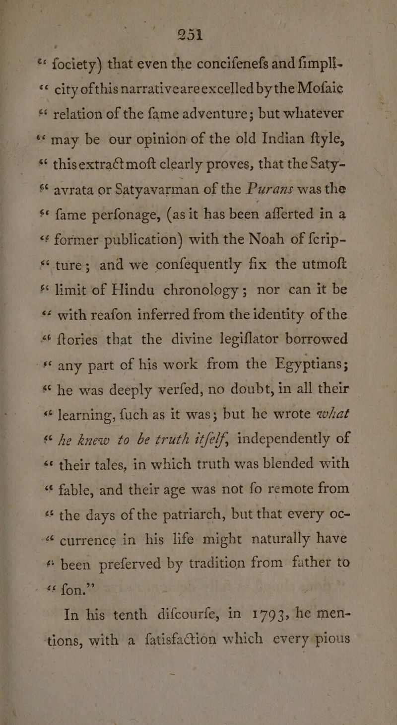 * fociety) that even the concifenefs and fimpli- “eit of this narrativeareexcelled bythe Mofaic &lt;&lt; relation of the fame adventure; but whatever ** may be our opinion of the old Indian ftyle, “ thisextra¢t moft clearly proves, that the Saty- s¢ avrata or Satyavarman of the Purans was the s* fame perfonage, (as it has been afferted in a ‘¢ former publication) with the Noah of {crip- “ture; and we confequently fix the utmoft *« limit of Hindu chronology; nor can it be ‘* with reafon inferred from the identity of the *¢ {tories that the divine legiflator borrowed -*© any part of his work from the Egyptians; ‘he was deeply verfed, no doubt, in all their ““ learning, fuch as it was; but he wrote what “ he knew to be truth itfelf, independently of ‘© their tales, in which truth was blended with “¢ fable, and their age was not fo remote from ‘‘ the days of the patriarch, but that every oc- - currence in his life might naturally have ¢ been preferved by tradition from father to fone | In his tenth difcourfe, in 1793, he men- tions, with a fatisfaction which every pious