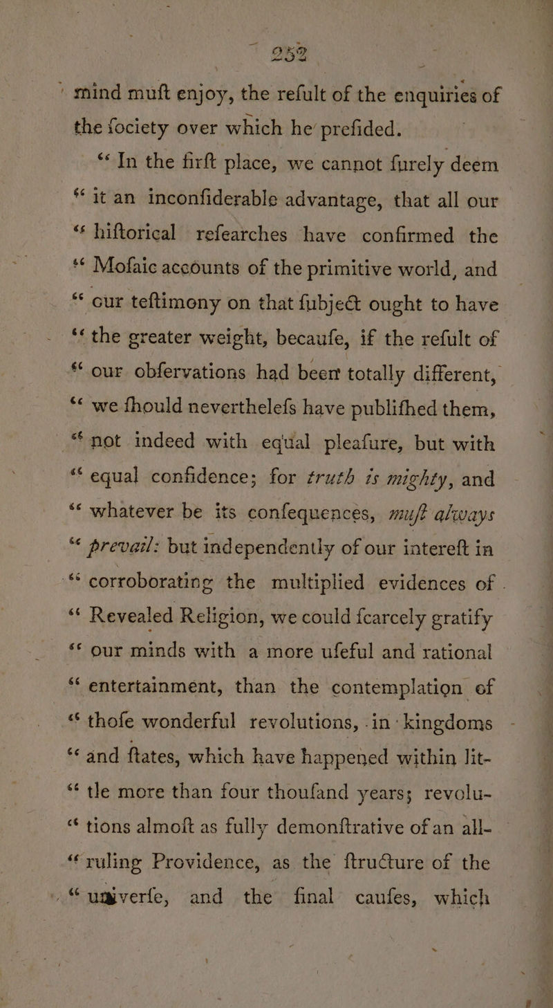 B82 ' mind muft enjoy, the refult of the enquiries of the fociety over which he prefided. ‘* In the firft place, we cannot furely deem it an inconfiderable advantage, that all our ‘“‘ hiftorical refearches have confirmed the *¢ Mofaic accounts of the primitive world, and Gur teftimony on that fubje&amp; ought to have ‘‘ the greater weight, becaufe, if the refult of ** our obfervations had beer totally different, “* we fhould neverthelefs have publifhed than “not indeed with equal pleafure, but with a equal confidence; for fruth is mighty, and ‘* whatever be its confequences, miuft always “ prevail: but independently of our intereft in nfs corroborating the multiplied evidences of . of Revealed Religion, we could fcarcely gratify ‘* our minds with a more ufeful and rational “‘ entertainment, than the contemplation of “‘ thofe wonderful revolutions, .in kingdoms ** and ftates, which have happened within lit- *¢ tle more than four thoufand years; revolu- “ tions almoft as fully demonftrative of an all- ‘“‘ruling Providence, as the ftructure of the Ag$f univerte, and the final caufes, which