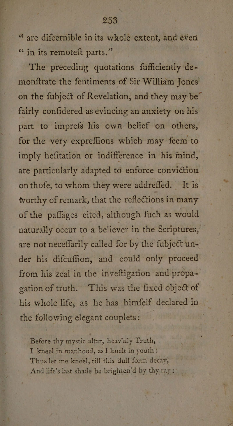 ‘“‘ in its remoteit parts.” The preceding quotations fufficiently de- monftrate the fentiments of Sir William Jones fairly confidered as evincing an anxiety on his part to imprefs his own belief on others, for the very expreflions which may feem to are particularly adapted to enforce conviction onthofe, to whom they were addrefled. It is worthy of remark, that the rofleGions in many of the paflages cited, although fuch as would der his difcuffion, and could only proceed from his zeal in the inveftigation and propa- gation of truth. This was the fixed objet of ~ his whole life, as he has himfelf declared in the following elegant couplets: Before thy mystic altar, heav’nly Truth, I kneel in manhood, asI knelt in youth: Thus let me kneel, till this dull form decay, _ And life’s last shade be brighten’d by thy ray :&gt; m te