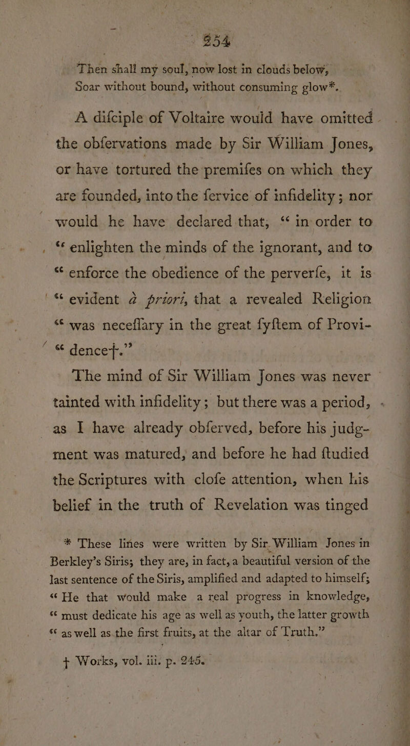 B54 Then shall my soul, now lost in clouds below, Soar without bound, without consuming glow*. the obfervations made by Sir William Jones, or have tortured the premifes on which they are founded, into the fervice of infidelity ; nor would he have declared that, ‘‘ in order to ‘* enlighten the minds of the ignorant, and to *¢ enforce the obedience of the perverfe, it is “was neceflary in the great fyftem of Provi- as I have already obferved, before his judg- ment was matured, and before he had ftudied the Scriptures with clofe attention, when his belief in the truth of Revelation was tinged * These lines were written by Sir. William Jones in Berkley’s Siris; they are, in fact,a beautiful version of the last sentence of the Siris, amplified and adapted to himself; “He that would make a real progress in knowledge, “‘ must dedicate his age as well as youth, the latter growth ‘© as well asthe first fruits, at the altar of Truth.” + Works, vol. iii. p. 245.