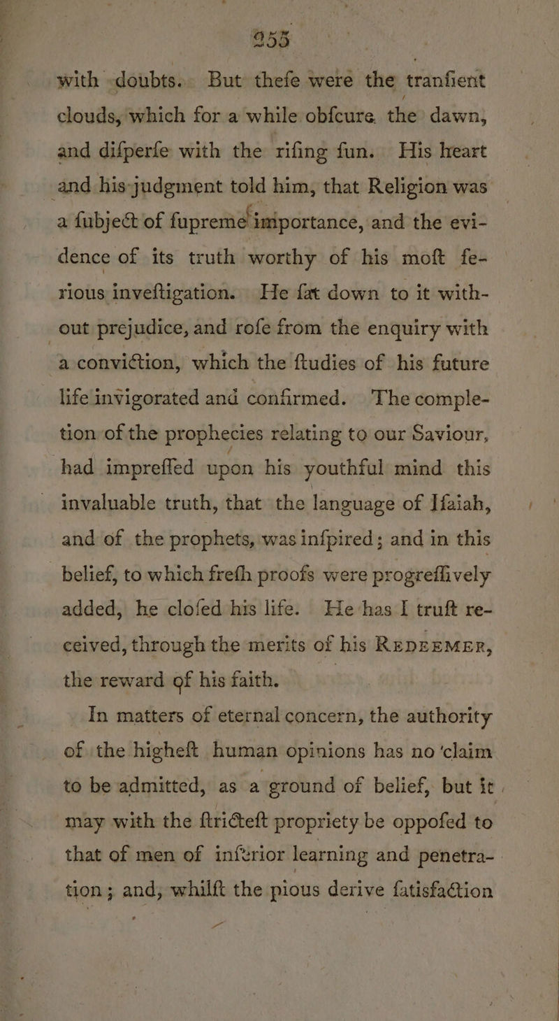 with doubts. But thefe were the tranfient clouds, which for a while obfcure. the dawn, and difperfe with the rifing fun. His heart and his judgment told him, that Religion was a fubject of fupreme importance, and the evi- rious inveftigation. He fat down to it with- out prejudice, and rofe from the enquiry with | a conviction, which the ftudies of his future life invigorated and confirmed. The comple- tion of the prophecies relating to our Saviour, had impreffed upon his youthful mind this - invaluable truth, that the language of Iiaiah, and of the prophets, was infpired; and in this belief, to which freth proofs were progreflively added, he clofed his life. He-has I truft re- ceived, through the merits of his RepEEMER, the reward of his faith. : In matters of eternal concern, the authority of the higheft human opinions has no ‘claim may with the ftridett propriety be oppofed to that of men of inferior learning and penetra- tion ; and, whilft the pious derive fatisfation .