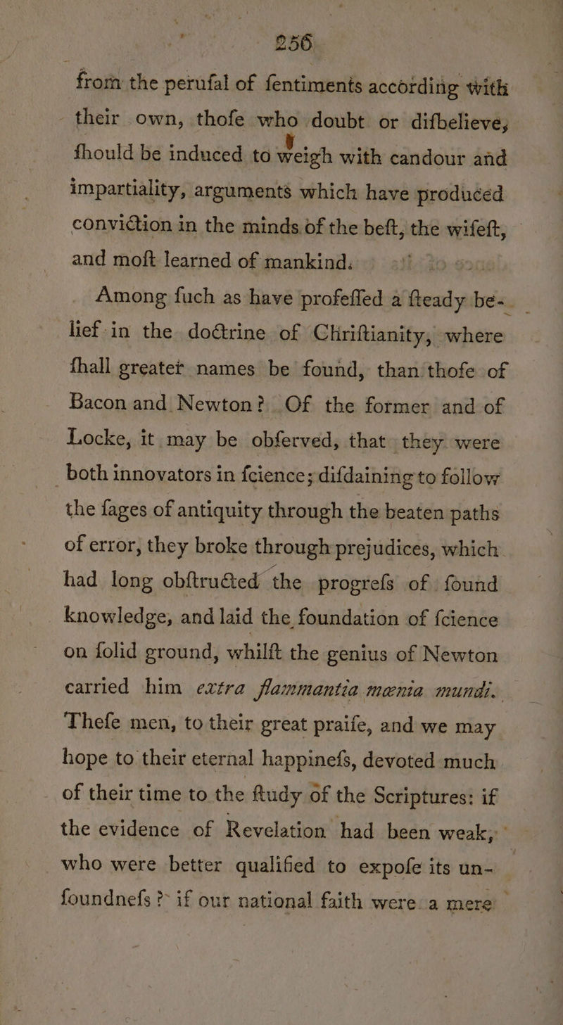 froth the perufal of fentiments according with their own, thofe who doubt or difbelieve, fhould be induced to weigh with candour and impartiality, arguments which have produced conviction in the minds of the beft, the wifeft, — and moft learned of mankind. rig Among fuch as have profeffed a fteady be-. lief-in the doétrine of Chriftianity, where {hall greater names be found, than thofe of Bacon and Newton? Of the former and of Locke, it may be obferved, that. they were both innovators in fcience; difdaining to follow the fages of antiquity through the beaten paths of error, they broke through prejudices, which had long obftru&amp;ted the progrefs of found knowledge, and laid the foundation of {cience on folid ground, whilft the genius of Newton carried him extra flammantia menia mundi, Thefe men, to their great praife, and we may hope to their eternal happinefs, devoted much of their time to the ftudy of the Scriptures: if the evidence of Revelation had been weak, who were better qualified to expofe its un- : foundnefs ?- if our national faith were a mere