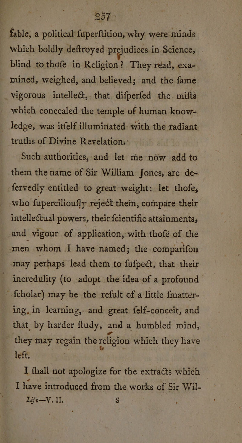 237 fable, a political fuperftition, why were minds which boldly deftroyed prejudices.in Science, © blind tothofe in Religion? They read, exa- mined, weighed, and believed; and the fame vigorous intelleét,. that difperfed the mitts which concealed the temple of human know- ledge, was itfelf illuminated: with the radiant truths of Divine Revelation: Such authorities; and let me now add to them the name of Sir William Jones, are de- -fervedly entitled to great weight: let thofe, who fupercilioufly reject them, compare their intellectual powers, their fcientific attainments; and vigour of application, with thofé of the ? ‘men whom I have named; the comparifon may perhaps lead them to fufpedt, that their incredulity (to adopt the idea of a profound ' {cholar) may be the refult of a little fmatter- ing, in learning, and great felf=conceit; and that by harder ftudy, and a humbled mind, | they may regain the religion which they have left. I hall not apologize for the extraéts which I have introduced from the works of ‘Sir Wil- Life—V. Il. S