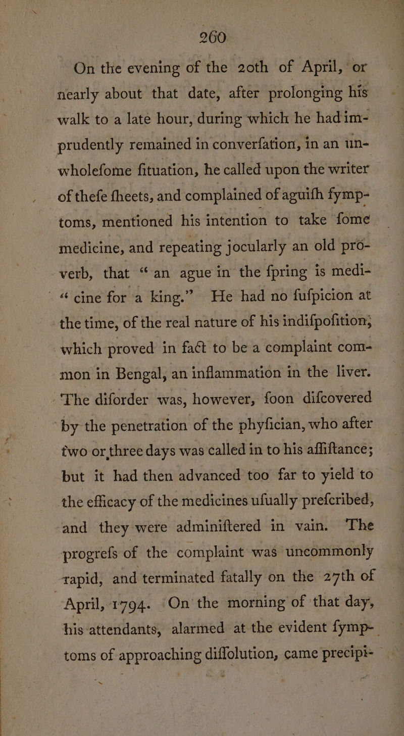 On the evening of the 20th of April, or nearly about that date, after prolonging his walk to a late hour, during which he had im- prudently remained in converfation, in an un- wholefome fituation, he called upon the writer of thefe fheets, and complained of aguifh fymp- toms, mentioned his ‘idindon to take Site medicine, and repeating jocularly an old pro- verb, that “an ague in the fpring is medi- - “ cine for a king.” He had no fufpicion at the time, of the real nature of his indifpofition; which proved in faét to be a complaint com- mon in Bengal, an inflammation in the liver. : The diforder was, however, foon difcovered “by the penetration of the phyfician, who after two or.three days was called in to his affiftance; but it had then advanced too far to yield to the efficacy of the medicines ufually prefcribed, ‘and they were adminiftered in vain. ‘The progrefs of the complaint was uncommonly rapid, and terminated fatally on the 27th of | April, 1794. ‘On’ the morning’ of that day, his attendants, alarmed at the evident fymp-_ toms of approaching diffolution, came precip — ~
