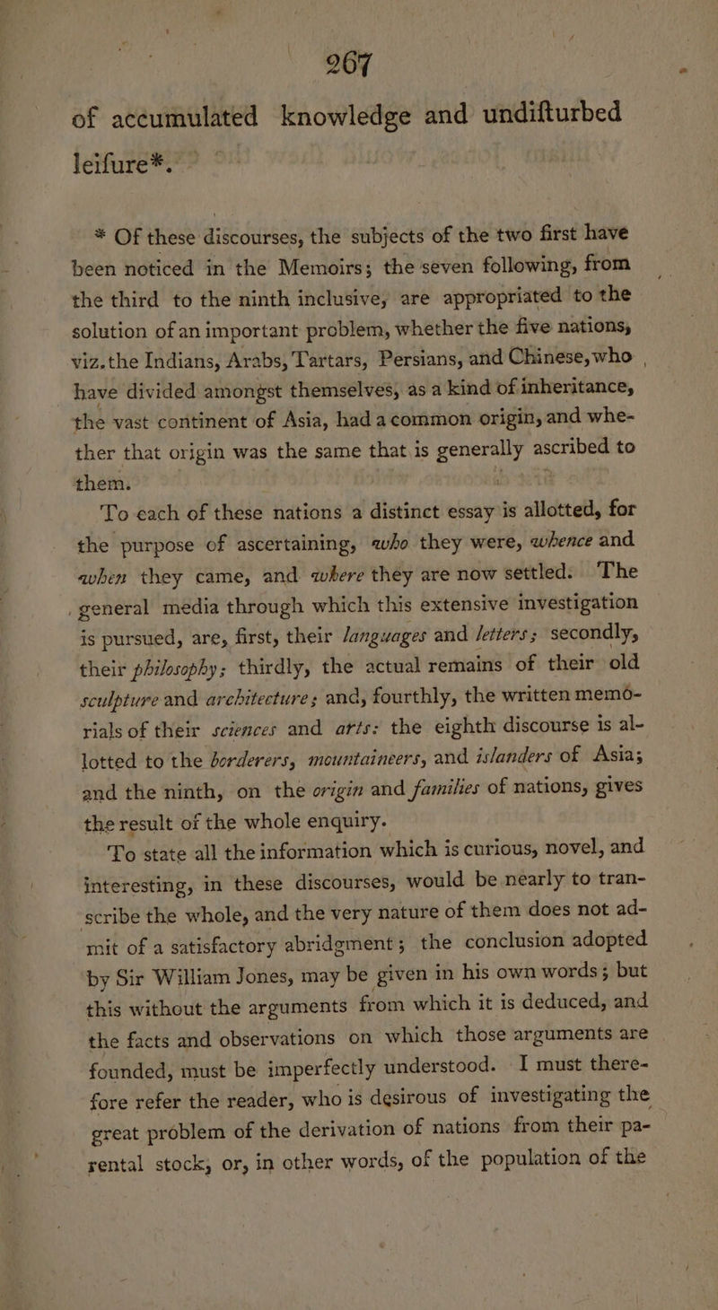 207 of accumulated knowledge and undifturbed leifure*. * Of these discourses, the subjects of the two first have been noticed in the Memoirs; the seven following, from the third to the ninth inclusive, are appropriated to the solution of an important problem, whether the five nations, viz.the Indians, Arabs, Tartars, Persians, and Chinese, who have divided amongst themselves, as a kind of inheritance, the vast continent of Asia, had acommon origin, and whe- ther that origin was the same that.is generally ascribed to them. Sele ast To each of these nations a distinct essay is allotted, for the purpose of ascertaining, who they were, whence and avhen they came, and where théy are now settled. ‘The _general media through which this extensive investigation is pursued, are, first, their /anguages and Jetters ; secondly, their philosophy; thirdly, the actual remains of their old sculpture and architectures and, fourthly, the written memdo- rials of their sciences and arts: the eighth discourse is al- lotted to the borderers, mountaineers, and islanders of Asia; and the ninth, on the origin and families of nations, gives the result of the whole enquiry. To state all the information which is curious, novel, and interesting, in these discourses, would be nearly to tran- scribe the whole, and the very nature of them does not ad- mit of a satisfactory abridgment; the conclusion adopted by Sir William Jones, may be given in his own words; but this without the arguments from which it is deduced, and the facts and observations on which those arguments are founded, must be imperfectly under stood. I must there- fore refer the reader, who is desirous of investigating the great problem of the derivation of nations from their pa- rental stock, or, in other words, of the population of the
