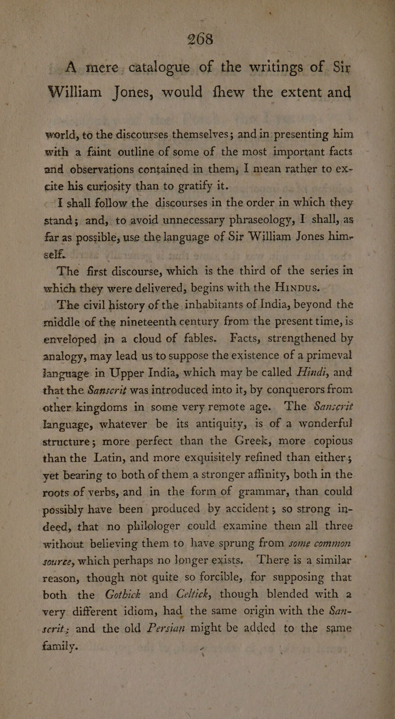 A mere. catalogue of the writings of Sir William Jones, would thew the extent and world, to the discourses themselves; and in presenting him with a faint outline of some of the most important facts and observations contained in them, I mean rather to ex~- cite his curiosity than to gratify it. ‘IT shall follow the discourses in the order in which they stand; and, to avoid unnecessary phraseology, I shall, as far as possible, use the language of Sir William Jones him- self. | The first discourse, which is the third of the series in which they were delivered, begins with the Hinpus. The civil history of the inhabitants of India, bene the middle of the nineteenth century from the present time, is enveloped jn a cloud of fables. Facts, strengthened by analogy, may lead us to suppose the existence of a primeval language in Upper India, which may be called Hindi, and that the Sanscrit was introduced into it, by conquerors from other kingdoms in some very remote age. The Sanserit language, whatever be its antiquity, is of a wonderful structure; more perfect than the Greek, more copious than the Latin, and more exquisitely refined than either; yet bearing to both of them a stronger affinity, both in the | roots of verbs, and in the form of grammar, than could possibly have been produced by accident; so strong in- deed, that no philologer could examine thein all three without believing them to have sprung from some common source, which perhaps no longer exists. ‘There is a similar reason, though not quite so forcible, for supposing that both the Gothick and Celtick, though blended with a very different idiom, had the same origin with the San- scrit; and the old Persian might be added to the same family. P