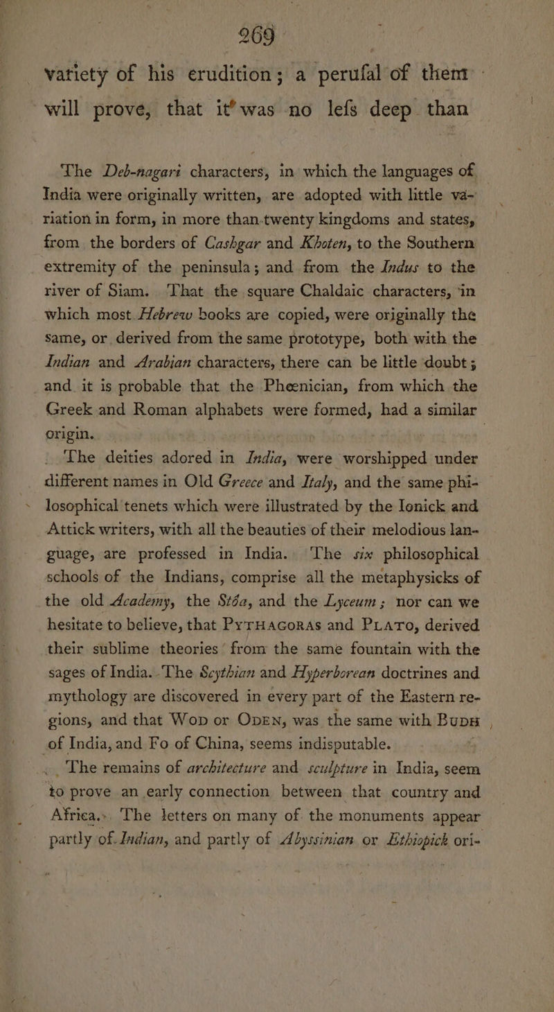 vatiety of his eruididtony a perfil of thent | will prove, that it’was no lefs deep. than The Deb-nagari characters, in which the languages of, India were originally written, are adopted with little va~ riation in form, in more than.twenty kingdoms and states, from the borders of Cashgar and Khoten, to the Southern extremity of the peninsula; and from the Indus to the river of Siam. That the square Chaldaic characters, ‘in which most.Hebrew books are copied, were originally the same, or derived from the same prototype, both with the Indian and Arabian characters, there can be little doubt ; and. it is probable that the Pheenician, from which the Greek and Roman alphabets were formed, had a similar origin. 7 | The deities nlptadas in India, were worshipped under different names in Old Greece and Italy, and the same phi- losophical tenets which were illustrated by the Ienick and Attick writers, with all the beauties of their melodious lan- guage, are professed in India.. The six philosophical schools of the Indians, comprise all the metaphysicks of the old Academy, the Stéa, and the Lyceum; nor can we hesitate to believe, that PyrHacoras and PLaro, derived their sublime theories’ from the same fountain with the sages of India. The Scythian and Hyperborean doctrines and mythology are discovered in every part of the Eastern re- gions, and that Wop or ODEN, was the same with Bups _of India, and Fo of China, seems indisputable. _ The remains of architecture and sculpture in India, seem to prove an early connection between that country and Africa. The letters on many of the monuments appear _ partly of. Indian, and partly of Abyssinian or Lithiopick ori-