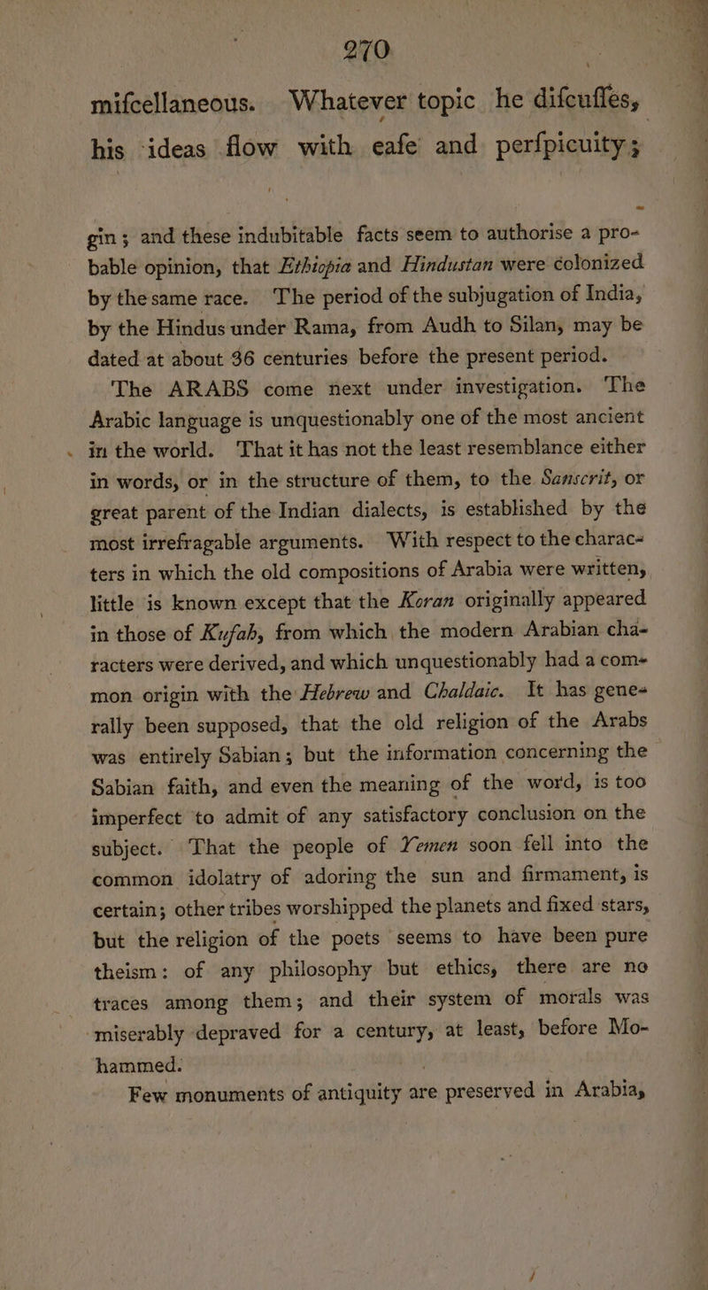 his ideas flow with eafe and perfpicuity; gin; and these indubitable facts seem to authorise a pro- bable opinion, that Erhiopia and Hindustan were colonized by thesame race. The period of the subjugation of India, by the Hindus under Rama, from Audh to Silan, may be dated at about 36 centuries before the present period. The ARABS come next under investigation. The Arabic language is unquestionably one of the most ancient in the world. That it has not the least resemblance either in words, or in the structure of them, to the Samscrit, or great parent of the Indian dialects, is established by the most irrefragable arguments. With respect to the charac~ ters in which the old compositions of Arabia were written, little is known except that the Koran originally appeared in those of Kufab, from which the modern Arabian cha- racters were derived, and which unquestionably had a com mon origin with the Hebrew and Chaldaic. It has genes rally been supposed, that the old religion of the Arabs Sabian faith, and even the meaning of the word, is too imperfect to admit of any satisfactory conclusion on the subject. That the people of Yemen soon fell into the common idolatry of adoring the sun and firmament, is certain; other tribes worshipped the planets and fixed ‘stars, but the religion of the poets seems to have been pure theism: of any philosophy but ethics, there are no traces among them; and their system of morals was ‘miserably depraved for a century, at least, before Mo- hammed. Few monuments of antiquity are ee deesnnedyl in Arabia,